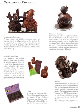 Yummy Magazine 73
Créations de Pâques
La Maison du Chocolat
A saute-mouton, par-delà les barrières, à travers les
prairies, parmi les pâquerettes, sur les collines de
chocolat… Telle une fable enchanteresse, Frisoton et
Frisette, gourmands de pâquerettes, filent une laine
de chocolat blanc, douce et vaporeuse. 120 euros la
pièce de 700g
Christophe Roussel
Sensible aux beautés du Japon, Christophe
Roussel décline les oeufs de Pâques... ver-
sion sumotori ! De la couche sérigraphiée
de motifs japonais jusqu’au chignon, sans
oublier les petits bras et jambes bien pote-
lés, ces « Choco Sumo » aux fesses rebon-
dies posées à même le tatami sont remplis
de détails... à croquer ! 48 euros
Amorino
Véritable emblème de la marque et
symbole de l’amour, l’angelot Amo-
rino est désormais comestible pour
le plus grand bonheur des cacao-
philes ! Cette élégante statuette en
chocolat noir 70 % de cacao, pré-
sentée dans une jolie boîte sombre,
ne laissera pas les gourmands indif-
férents !
Prix public conseillé : 24,90 euros
Cémoi
A Pâques, l’authentique Petit
OursonGuimauve®sedécline
en version P’tite Poulette
Guimauve, au chocolat noir.
5,49 euros la boîte de 262 g en
grandes et moyennes surfaces
Révillon Chocolatier
Les amateurs de chasse
pourront faire durer le plaisir
de la quête avant de s’adonner
à celui de la dégustation avec
cette collection de sujets
emballés dans de petits
sachets individuels.
Assortiment de 20 sujets au
chocolat au lait - Prix public
conseillé : 4.95 euros en
grandes et moyennes surfaces
 