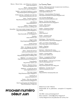 Marcia - Marcia Tack… ses influences culinaires
www.marciatack.fr
Marie - Verveine Pêche
http://verveine-peche.blogspot.fr
Sophie - Les kids de Sophie en cuisine
http://kidssophiecuisine.blogspot.fr
Emilie and Lea - Emilie & Lea’s Secrets
http://emilieandleassecrets.com
Isma - Touche 2 saveurs
http://touche2saveurs.over-blog.com
Lilie Bakery
http://liliebakery.fr
Létitia - Piment Oiseau
http://pimentoiseau.canalblog.com
Anoushka - Et si vous veniez manger chez nous ?
http://anoushkaencuisine.blogspot.fr
Zazouille et cie...
http://zazouille-et-cie.blogspot.fr
ChefNini
www.chefnini.com
Steph à table
http://stephatable.blogspot.fr
Kouka Cuisine
www.koukacuisine.com
Edda - Un déjeuner de Soleil
www.undejeunerdesoleil.com
Silvia - Savoirs & saveurs
www.savoirsetsaveurs.com
La gourmandise selon Angie
http://poupougnette.canalblog.com
Réglisse - La cuisine du Corti
http://lacuisineducorti.blogspot.fr/
Fraise Basilic
http://fraise-basilic.com
Barbara - Madame Gateau
www.barbaragateau.com
Delphine - Le goût des ôtres
www.legoutdesotres.fr
Fais-moi croquer
http://faismoicroquer.blogspot.fr
Tartines & co
www.tartinesetco.fr/
Carine - Chic,chic,chocolat
http://chichichoc.blogspot.fr/
Avec la participation de Chef Damien
http://chefdamien.750g.com
La Yummy Team
Dorian - Mais pourquoi est-ce que je vous raconte ça...
http://doriannn.blogspot.fr
Delphine - Le plaisir des mets
www.leplaisirdesmets.fr
Florence - Gourmandises Chroniques
http://gourmandiseschroniques.blogspot.com/
Les Cocottes Moelleuses
www.lescocottesmoelleuses.com
Nanou - On dine chez Nanou
http://ondinecheznanou.blogspot.fr
Carole - Alter Gusto
www.altergusto.fr
Sandy - Cuisine et cigares
www.cuisinetcigares.com
Mamina
www.mamina.fr
Émilie - Common cook
www.commoncook.fr
Dominique - De vous à moi...
http://devousamoi-dominique.blogspot.fr
Julia - La « Pose » Gourmande
http://laposegourmande.blogspot.fr
Nadia - Paprikas
www.paprikas.fr
Garance - Talon haut & cacao
http://talonhautetcacao.canalblog.com
Sandra - Cuisine addict
www.cuisine-addict.com
Manue - La popotte de Manue
www.lapopottedemanue.com
Pascale Weeks - C’est moi qui l’ai fait !
http://scally.typepad.com
Tiuscha - Saveur passion
http://saveurpassion.over-blog.com
Stéphanie - Un mets dix vins
http://unmetsdixvins.com/
Ameline
http://ameline-nereaud.jimdo.com
Rédactrice en chef : Mamina
Responsable de la publication, conception & maquette :
Carole
Site Web : www.yummymagazine.fr
Nous contacter : contact@yummy-magazine.fr
Yummy Magazine est une publication de Yummy Yum
Prochain numéro
début juin
 