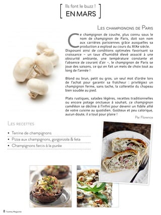 8 Yummy Magazine
C
e champignon de couche, plus connu sous le
nom de champignon de Paris, doit son nom
aux carrières parisiennes grâce auxquelles sa
production a explosé au cours du XIXe siècle.
Disposant ainsi de conditions optimales favorisant sa
croissance - un taux d’humidité élevé associé à une
obscurité ambiante, une température constante et
l’absence de courant d’air -, le champignon de Paris se
joue des saisons, ce qui en fait un mets de choix tout au
long de l’année !
Blond ou brun, petit ou gros, un seul mot d’ordre lors
de l’achat pour garantir sa fraîcheur : privilégiez un
champignon ferme, sans tache, la collerette du chapeau
bien soudée au pied.
Plats rustiques, salades légères, recettes traditionnelles
ou encore potage onctueux à souhait, ce champignon
caméléon se décline à l’infini pour devenir un fidèle allié
de votre cuisine au quotidien. Goûteux et peu calorique,
aucun doute, il a tout pour plaire !
Les champignons de Paris
[ EN MARS ]Ils font le buzz !
Par Florence
Les recettes
•	 Terrine de champignons
•	 Pizza aux champignons, gorgonzola & feta
•	 Champignons farcis à la purée
 