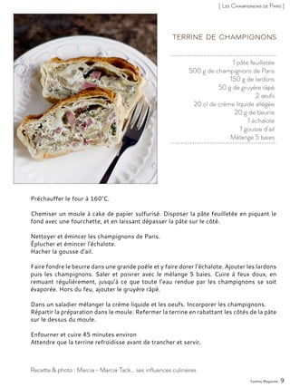 1 pâte feuilletée
500 g de champignons de Paris
150 g de lardons
50 g de gruyère râpé
2 œufs
20 cl de crème liquide allégée
20 g de beurre
1 échalote
1 gousse d’ail
Mélange 5 baies
Terrine de champignons
Préchauffer le four à 160°C.
Chemiser un moule à cake de papier sulfurisé. Disposer la pâte feuilletée en piquant le
fond avec une fourchette, et en laissant dépasser la pâte sur le côté.
Nettoyer et émincer les champignons de Paris.
Éplucher et émincer l’échalote.
Hacher la gousse d’ail.
Faire fondre le beurre dans une grande poêle et y faire dorer l’échalote. Ajouter les lardons
puis les champignons. Saler et poivrer avec le mélange 5 baies. Cuire à feux doux, en
remuant régulièrement, jusqu’à ce que toute l’eau rendue par les champignons se soit
évaporée. Hors du feu, ajouter le gruyère râpé.
Dans un saladier mélanger la crème liquide et les oeufs. Incorporer les champignons.
Répartir la préparation dans le moule. Refermer la terrine en rabattant les côtés de la pâte
sur le dessus du moule.
Enfourner et cuire 45 minutes environ
Attendre que la terrine refroidisse avant de trancher et servir.
Yummy Magazine 9
Recette & photo : Marcia - Marcia Tack… ses influences culinaires
[ Les Champignons de Paris ]
 