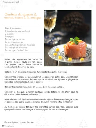Pour 4 personnes :
8 tranches de saumon fumé
2 avocats
1 mangue
1 c. à soupe de beurre
Le jus d’un citron vert
1 c. à café de gingembre frais râpé
1 c. à soupe de moutarde
1 c. à soupe d’huile d’olive
Charlotte de saumon &
avocat, sauce à la mangue
Huiler très légèrement les parois de
4 petits moules hauts ou ramequins.
Les tapisser, chacun, d’une tranche de
saumon fumé. Réserver au frais.
Détailler les 4 tranches de saumon fumé restant en petits morceaux.
Éplucher les avocats, les dénoyauter et les couper en petits dés. Les mélanger
aux morceaux de saumon. Arroser avec le jus de citron. Ajouter le gingembre
frais râpé et la moutarde. Saler et poivrer.
Remplir les moules individuels en tassant bien. Réserver au frais.
Éplucher la mangue. Détailler quelques petits bâtonnets de chair pour la
décoration. Mixer le reste au blender.
Mettre le beurre à fondre dans une casserole, ajouter le coulis de mangue, saler
et poivrer. Dès que la sauce commence à bouillir, retirer du feu et réserver.
Au moment de servir, démouler les charlottes sur les assiettes. Décorer avec
quelques bâtonnets de mangue et accompagner de sauce à la mangue.
10 Yummy Magazine
Recette & photo : Nadia - Paprikas
[ Noël facile & rapide ]
 