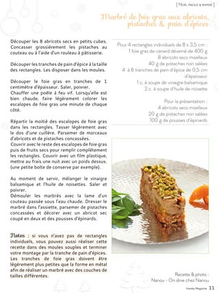 Pour 4 rectangles individuels de 8 x 3,5 cm :
1 foie gras de canard déveiné de 400 g
8 abricots secs moelleux
40 g de pistaches non salées
4 à 6 tranches de pain d’épice de 0,5 cm
d’épaisseur
1 c. à soupe de vinaigre balsamique
2 c. à soupe d’huile de noisette
Pour la présentation :
4 abricots secs moelleux
20 g de pistaches non salées
100 g de pousses d’épinards
Marbré de foie gras aux abricots,
pistaches & pain d’épices
Découper les 8 abricots secs en petits cubes.
Concasser grossièrement les pistaches au
couteau ou à l’aide d’un rouleau à pâtisserie.
Découper les tranches de pain d’épice à la taille
des rectangles. Les disposer dans les moules.
Découper le foie gras en tranches de 1
centimètre d’épaisseur. Saler, poivrer.
Chauffer une poêle à feu vif. Lorsqu’elle est
bien chaude, faire légèrement colorer les
escalopes de foie gras une minute de chaque
côté.
Répartir la moitié des escalopes de foie gras
dans les rectangles. Tasser légèrement avec
le dos d’une cuillère. Parsemer de morceaux
d’abricots et de pistaches concassées.
Couvrir avec le reste des escalopes de foie gras
puis de fruits secs pour remplir complètement
les rectangles. Couvrir avec un film plastique,
mettre au frais une nuit avec un poids dessus.
(une petite boîte de conserve par exemple).
Au moment de servir, mélanger le vinaigre
balsamique et l’huile de noisettes. Saler et
poivrer.
Démouler les marbrés avec la lame d’un
couteau passée sous l’eau chaude. Dresser le
marbré dans l’assiette, parsemer de pistaches
concassées et décorer avec un abricot sec
coupé en deux et des pousses d’épinards.
Notes  : si vous n’avez pas de rectangles
individuels, vous pouvez aussi réaliser cette
recette dans des moules souples et terminer
votre montage par la tranche de pain d’épices.
Les tranches de foie gras doivent être
légèrement plus petites que la forme en métal
afin de réaliser un marbré avec des couches de
tailles différentes.
Yummy Magazine 11
Recette & photo :
Nanou - On dine chez Nanou
[ Noël facile & rapide ]
 