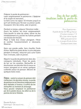 Pour 4 personnes :
4 pavés de bar de 180 g chacun
2 huîtres creuses n° 2
30 cl de crème liquide
400 g de potimarron
1 c. à soupe d’huile d’olive
Quelques baies roses
Dos de bar poêlé,
émulsion iodée & purée de
potimarron
Préparer la purée de potimarron :
Laver soigneusement le potimarron. L’épépiner
et le couper en morceaux.
Le faire cuire à la vapeur 15 minutes jusqu’à ce
qu’il soit tendre puis l’écraser au presse-purée.
Incorporer 10 cl de crème, saler et poivrer.
Pendant ce temps, préparer l’émulsion iodée :
Ouvrir les huîtres, les rincer soigneusement.
Faire bouillir le reste de crème, retirer du feu
immédiatement et y pocher les huîtres pendant
une dizaine de minutes.
Mixer à l’aide d’un mixeur plongeant. Filtrer
et rectifier l’assaisonnement si nécessaire.
Réserver.
Dans une grande poêle, faire chauffer l’huile
d’olive. Mettre les pavés de bar à cuire côté peau
pendant 5 minutes, retourner puis cuire l’autre
face 3 minutes, saler et poivrer.
Répartir la purée de potimarron dans des
ramequins individuels. Poser les pavés
de bar sur les assiettes. Réchauffer et
émulsionner une dernière fois la sauce au
mixeur plongeant et en verser quelques
cuillerées autour du poisson. Décorer de
quelques baies roses.
Notes : seule la cuisson du poisson doit
s’effectuer à la dernière minute. La purée
de potimarron et l’émulsion iodée peuvent
être réalisées à l’avance. Il suffira de les
réchauffer au moment du dressage.
Vous pouvez remplacer le potimarron
par de la patate douce, du céleri ou de la
pomme de terre Vitelote.
12 Yummy Magazine
Recette & photo :
Dominique - De vous à moi...
[ Noël facile & rapide ]
 