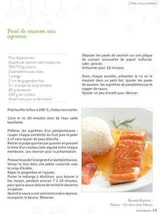 Préchaufferlefourà200 °C,chaleurtournante.
Cuire le riz 20 minutes dans de l’eau salée
bouillante.
Prélever les suprêmes d’un pamplemousse  :
couper chaque extrémité du fruit puis le peler
à vif sans laisser de peau blanche.
Retirer la pulpe quartier par quartier en passant
la lame d’un couteau bien aiguisé entre chaque
membrane. Les réserver pour la présentation.
Presserlejusdel’orangeetd’unpamplemousse.
Verser le tout dans une petite casserole avec
le sirop d’érable.
Râper le gingembre et l’ajouter.
Porter le mélange à ébullition, puis baisser à
feu moyen, pendant environ 7 à 10 minutes,
pour que la sauce réduise de moitié et devienne
sirupeuse.
Quand la sauce a une consistance plus épaisse,
incorporer le beurre. Réserver.
Déposer les pavés de saumon sur une plaque
de cuisson recouverte de papier sulfurisé,
saler, poivrer.
Enfourner pour 10 minutes.
Dans chaque assiette, présenter le riz en le
moulant dans un petit bol, ajouter les pavés
de saumon, les suprêmes de pamplemousse et
napper de sauce.
Ajouter un peu d’aneth pour décorer.
Pour 4 personnes :
4 pavés de saumon sans la peau de
150/170 g chacun
2 pamplemousses roses
1 orange
2 cm de gingembre frais
2 c. à soupe de sirop d’érable
40 g de beurre
240 g de riz blanc
Aneth frais pour la décoration
Pavé de saumon aux
agrumes
Yummy Magazine 13
[ Noël facile & rapide ]
Recette & photo :
Nanou - On dine chez Nanou
 