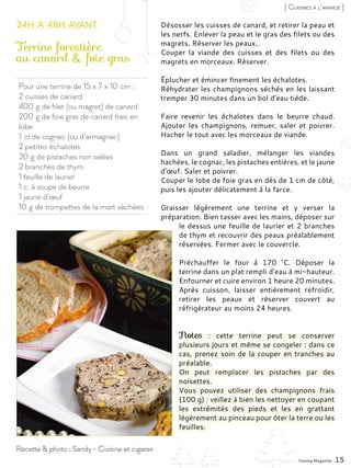 Pour une terrine de 15 x 7 x 10 cm :
2 cuisses de canard
400 g de filet (ou magret) de canard
200 g de foie gras de canard frais en
lobe
1 cl de cognac (ou d’armagnac)
2 petites échalotes
30 g de pistaches non salées
2 branches de thym
1 feuille de laurier
1 c. à soupe de beurre
1 jaune d’œuf
10 g de trompettes de la mort séchées
Terrine forestière
au canard & foie gras
Désosser les cuisses de canard, et retirer la peau et
les nerfs. Enlever la peau et le gras des filets ou des
magrets. Réserver les peaux..
Couper la viande des cuisses et des filets ou des
magrets en morceaux. Réserver.
Éplucher et émincer finement les échalotes.
Réhydrater les champignons séchés en les laissant
tremper 30 minutes dans un bol d’eau tiède.
Faire revenir les échalotes dans le beurre chaud.
Ajouter les champignons, remuer, saler et poivrer.
Hacher le tout avec les morceaux de viande.
Dans un grand saladier, mélanger les viandes
hachées, le cognac, les pistaches entières, et le jaune
d’œuf. Saler et poivrer.
Couper le lobe de foie gras en dés de 1 cm de côté,
puis les ajouter délicatement à la farce.
Graisser légèrement une terrine et y verser la
préparation. Bien tasser avec les mains, déposer sur
le dessus une feuille de laurier et 2 branches
de thym et recouvrir des peaux préalablement
réservées. Fermer avec le couvercle.
Préchauffer le four à 170  °C. Déposer la
terrine dans un plat rempli d’eau à mi-hauteur.
Enfourner et cuire environ 1 heure 20 minutes.
Après cuisson, laisser entièrement refroidir,
retirer les peaux et réserver couvert au
réfrigérateur au moins 24 heures.
Notes  : cette terrine peut se conserver
plusieurs jours et même se congeler : dans ce
cas, prenez soin de la couper en tranches au
préalable.
On peut remplacer les pistaches par des
noisettes.
Vous pouvez utiliser des champignons frais
(100 g) : veillez à bien les nettoyer en coupant
les extrémités des pieds et les en grattant
légèrement au pinceau pour ôter la terre ou les
feuilles.
Yummy Magazine 15
Recette & photo : Sandy - Cuisine et cigares
[ Cuisinez à l’avance ]
24h à 48h avant
 