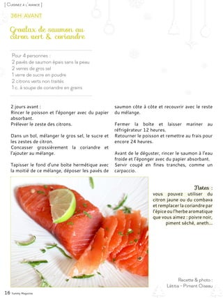 Pour 4 personnes :
2 pavés de saumon épais sans la peau
2 verres de gros sel
1 verre de sucre en poudre
2 citrons verts non traités
1 c. à soupe de coriandre en grains
Gravlax de saumon au
citron vert & coriandre
2 jours avant :
Rincer le poisson et l’éponger avec du papier
absorbant.
Prélever le zeste des citrons.
Dans un bol, mélanger le gros sel, le sucre et
les zestes de citron.
Concasser grossièrement la coriandre et
l’ajouter au mélange.
Tapisser le fond d’une boîte hermétique avec
la moitié de ce mélange, déposer les pavés de
saumon côte à côte et recouvrir avec le reste
du mélange.
Fermer la boîte et laisser mariner au
réfrigérateur 12 heures.
Retourner le poisson et remettre au frais pour
encore 24 heures.
Avant de le déguster, rincer le saumon à l’eau
froide et l’éponger avec du papier absorbant.
Servir coupé en fines tranches, comme un
carpaccio.
Notes :
vous pouvez utiliser du
citron jaune ou du combava
et remplacer la coriandre par
l’épice ou l’herbe aromatique
que vous aimez : poivre noir,
piment séché, aneth...
16 Yummy Magazine
Recette & photo :
Létitia - Piment Oiseau
[ Cuisinez à l’avance ]
36h avant
 