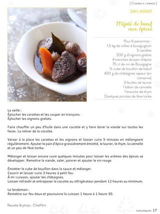 Pour 6 personnes :
1,5 kg de collier à bourguignon
5 carottes
200 g d’oignons grelots
4 tranches de pain d’épice
75 cl de vin de Bourgogne
½ cube de bouillon de bœuf
400 g de châtaignes vapeur (en
conserve)
2 feuilles de laurier
1 bâton de cannelle
1 branche de thym
Quelques pincées de fève tonka
Mijoté de boeuf
aux épices
La veille :
Éplucher les carottes et les couper en tronçons.
Éplucher les oignons grelots.
Faire chauffer un peu d’huile dans une cocotte et y faire dorer la viande sur toutes les
faces. La retirer de la cocotte.
Verser à la place les carottes et les oignons et laisser cuire 5 minutes en mélangeant
régulièrement. Ajouter le pain d’épice grossièrement émietté, le laurier, le thym, la cannelle
et un peu de fève tonka.
Mélanger et laisser encore cuire quelques minutes pour laisser les arômes des épices se
développer. Remettre la viande, saler, poivrer et ajouter le vin rouge.
Émietter le cube de bouillon dans la sauce et mélanger.
Couvrir et laisser cuire 3 heures à petit feu.
À mi-cuisson, ajouter les châtaignes.
Laisser refroidir et entreposer la cocotte au réfrigérateur pendant 12 heures au minimum.
Le lendemain :
Remettre sur feu doux et poursuivre la cuisson 1 heure à 1 heure 30.
Yummy Magazine 17
Recette & photo : ChefNini
[ Cuisinez à l’avance ]
24h avant
 