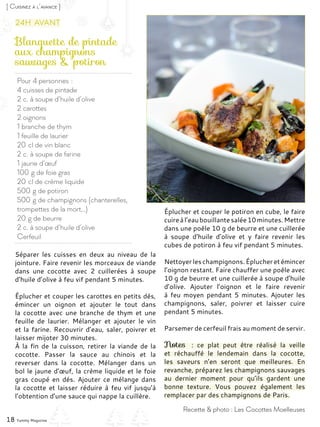 Pour 4 personnes :
4 cuisses de pintade
2 c. à soupe d’huile d’olive
2 carottes
2 oignons
1 branche de thym
1 feuille de laurier
20 cl de vin blanc
2 c. à soupe de farine
1 jaune d’œuf
100 g de foie gras
20 cl de crème liquide
500 g de potiron
500 g de champignons (chanterelles,
trompettes de la mort…)
20 g de beurre
2 c. à soupe d’huile d’olive
Cerfeuil
Blanquette de pintade
aux champignons
sauvages & potiron
Séparer les cuisses en deux au niveau de la
jointure. Faire revenir les morceaux de viande
dans une cocotte avec 2 cuillerées à soupe
d’huile d’olive à feu vif pendant 5 minutes.
Éplucher et couper les carottes en petits dés,
émincer un oignon et ajouter le tout dans
la cocotte avec une branche de thym et une
feuille de laurier. Mélanger et ajouter le vin
et la farine. Recouvrir d’eau, saler, poivrer et
laisser mijoter 30 minutes.
À la fin de la cuisson, retirer la viande de la
cocotte. Passer la sauce au chinois et la
reverser dans la cocotte. Mélanger dans un
bol le jaune d’œuf, la crème liquide et le foie
gras coupé en dés. Ajouter ce mélange dans
la cocotte et laisser réduire à feu vif jusqu’à
l’obtention d’une sauce qui nappe la cuillère.
Éplucher et couper le potiron en cube, le faire
cuireàl’eaubouillante salée10minutes.Mettre
dans une poêle 10 g de beurre et une cuillerée
à soupe d’huile d’olive et y faire revenir les
cubes de potiron à feu vif pendant 5 minutes.
Nettoyerleschampignons.Éplucheretémincer
l’oignon restant. Faire chauffer une poêle avec
10 g de beurre et une cuillerée à soupe d’huile
d’olive. Ajouter l’oignon et le faire revenir
à feu moyen pendant 5 minutes. Ajouter les
champignons, saler, poivrer et laisser cuire
pendant 5 minutes.
Parsemer de cerfeuil frais au moment de servir.
Notes  : ce plat peut être réalisé la veille
et réchauffé le lendemain dans la cocotte,
les saveurs n’en seront que meilleures. En
revanche, préparez les champignons sauvages
au dernier moment pour qu’ils gardent une
bonne texture. Vous pouvez également les
remplacer par des champignons de Paris.
18 Yummy Magazine
Recette & photo : Les Cocottes Moelleuses
[ Cuisinez à l’avance ]
24h avant
 