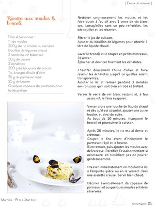 Pour 4 personnes :
1 l de moules
300 g de riz arborio ou carnaroli
Bouillon de légumes chaud
2 verres de vin blanc sec
50 g de beurre
3 échalotes
200 g de bouquets de brocoli
1 c. à soupe d’huile d’olive
75 g de parmesan râpé
25 g de beurre
Quelques copeaux de parmesan pour
la décoration
Risotto aux moules &
brocoli
Nettoyer soigneusement les moules et les
faire ouvrir à feu vif avec 1 verre de vin blanc
sec. Lorsqu’elles sont un peu refroidies, les
décoquiller et les réserver.
Filtrer le jus de cuisson.
Ajouter du bouillon de légumes pour obtenir 1
litre de liquide chaud.
Laver le brocoli et le couper en petits morceaux.
Réserver.
Éplucher et émincer finement les échalotes.
Chauffer doucement l’huile d’olive et faire
revenir les échalotes jusqu’à ce qu’elles soient
transparentes.
Ajouter le riz et remuer pendant 3 minutes
environ pour qu’il soit bien enrobé et brillant.
Verser le verre de vin blanc restant et, à feu
assez vif, le faire évaporer.
Verser alors une louche de liquide chaud
et dès qu’il est absorbé, ajouter une autre
louche, et ainsi de suite.
Au bout de 10 minutes, incorporer le
brocoli et poursuivre la cuisson.
Après 20 minutes, le riz est al dente et
crémeux.
Couper le feu avant d’incorporer le
parmesan râpé et le beurre.
Bien remuer, puis ajouter les moules avec
délicatesse. Rectifier l’assaisonnement si
nécessaire, en n’oubliant pas de poivrer
généreusement.
Dresser immédiatement en moulant le riz
à l’emporte-pièce ou en le versant dans
une assiette creuse. Servir bien chaud.
Décorer éventuellement de copeaux de
parmesan et ou quelques moules entières
réservées.
Yummy Magazine 21
[ Épater les convives ]
: Mamina - Et si c’était bon
 