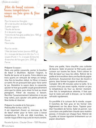 Pour la sauce au foie gras :
30 cl de bouillon de bœuf léger
2 petits oignons
1 feuille de laurier
3 cl de porto rouge
1 tranche de foie gras poêlée (env. 100 g)
20 cl de crème entière
Poivre
Fève tonka
Pour la viande :
1 filet de bœuf entier (environ 600 g)
2 c. à soupe de beurre à rôtir (ou 1 c. à
soupe d’huile + 1 c. à soupe de beurre)
4 tranches de foie gras (env. 200 g)
Farine
Filet de boeuf cuisson
basse température
sauce au foie gras & fève
tonka
Préparer la sauce :
Dans une petite casserole, porter le bouillon
de bœuf à ébullition. Ajouter l’oignon, la
feuille de laurier et le porto. Faire réduire aux
trois quarts en remuant de temps en temps.
Une fois le bouillon réduit, le filtrer à travers
un tamis fin en pressant bien pour faire sortir
le jus. Remettre la sauce dans la casserole,
ajouter le foie gras poêlé coupé grossièrement
ainsi que la crème, puis mixer le tout au mixer
plongeant. Filtrer de nouveau si besoin.
Rectifier l’assaisonnement (attention à ne pas
trop saler), puis ajouter une petite pincée de
fève tonka et réserver.
Préparer la viande et le foie gras :
Préchauffer le four à 60 °C.
Il est important d’avoir un morceau de filet
de bœuf entier pour le faire cuire à basse
température. Si elle est déjà tranchées, la
viande risque d’être trop cuite et moins tendre.
Dans une poêle, faire chauffer une cuillerée
de beurre. Saler et poivrer le filet juste avant
cuisson sur toutes les faces. Faire colorer le
filet de bœuf sur tous les côtés. Retirer de la
poêle et le transférer dans une feuille de papier
aluminium. Assaisonner d’un tour de moulin à
poivre, bien fermer le papier et enfourner.
Compter 30 à 45 minutes selon la taille. Si la
cuisson n’est pas assez rapide, monter un peu
la température du four au dernier moment.
Une fois la température atteinte, il faut que
tout le reste soit prêt à dresser, car la viande
refroidit rapidement.
En parallèle à la cuisson de la viande, couper
4 tranches de foie gras et les fariner très
légèrement sur les deux faces. Tapoter pour
ôter l’excédent de farine. Saler et poivrer. Les
cuire dans une poêle bien chaude sans matière
grasse, 2 minutes sur chaque face. Retirer de
la poêle, et laisser égoutter brièvement sur un
papier absorbant.
22 Yummy Magazine
Recette & photo : Claude-Olivier - 1001 Recettes
[ Épater les convives ]
 