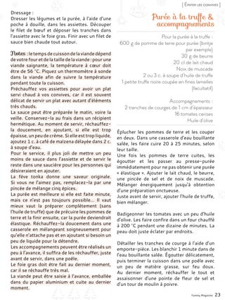 Pour la purée à la truffe :
600 g de pomme de terre pour purée (bintje
par exemple)
30 g de beurre
20 cl de lait chaud
Noix de muscade
2 ou 3 c. à soupe d’huile de truffe
1 petite truffe noire coupée en fines lamelles
(facultatif)
Accompagnements :
2 tranches de courges de 1 cm d’épaisseur
16 tomates cerises
Huile d’olive
Purée à la truffe &
accompagnements
Dressage :
Dresser les légumes et la purée, à l’aide d’une
poche à douille, dans les assiettes. Découper
le filet de bœuf et déposer les tranches dans
l’assiette avec le foie gras. Finir avec un filet de
sauce bien chaude tout autour.
Notes : le temps de cuisson de la viande dépend
de votre four et de la taille de la viande : pour une
viande saignante, la température à cœur doit
être de 56 °C. Piquez un thermomètre à sonde
dans la viande afin de suivre la température
pendant toute la cuisson.
Préchauffez vos assiettes pour avoir un plat
servi chaud à vos convives, car il est souvent
délicat de servir un plat avec autant d’éléments
très chauds.
La sauce peut être préparée le matin, voire la
veille. Conservez-la au frais dans un récipient
hermétique. Au moment de servir, réchauffez-
la doucement, en ajoutant, si elle est trop
épaisse, un peu de crème. Si elle est trop liquide,
ajoutez 1 c. à café de maïzena délayée dans 2 c.
à soupe d’eau.
Pour le service, il plus joli de mettre un peu
moins de sauce dans l’assiette et de servir le
reste dans une saucière pour les personnes qui
désireraient en ajouter.
La fève tonka donne une saveur originale.
Si vous ne l’aimez pas, remplacez-la par une
pincée de mélange cinq épices.
La purée est meilleure si elle est faite minute,
mais ce n’est pas toujours possible… Il vaut
mieux vaut la préparer complètement (sans
l’huile de truffe) que de précuire les pommes de
terre et la finir ensuite, car la purée deviendrait
élastique. Réchauffez-la doucement dans une
casserole en mélangeant soigneusement pour
qu’elle n’attache pas et en ajoutant si besoin un
peu de liquide pour la détendre.
Les accompagnements peuvent être réalisés un
peu à l’avance, il suffira de les réchauffer, juste
avant de servir, dans une poêle.
Le foie gras doit être fait au dernier moment,
car il se réchauffe très mal.
La viande peut être saisie à l’avance, emballée
dans du papier aluminium et cuite au dernier
moment.
Éplucher les pommes de terre et les couper
en deux. Dans une casserole d’eau bouillante
salée, les faire cuire 20 à 25 minutes, selon
leur taille.
Une fois les pommes de terre cuites, les
égoutter et les passer au presse-purée
immédiatement pour ne pas obtenir une purée
« élastique ». Ajouter le lait chaud, le beurre,
une pincée de sel et de noix de muscade.
Mélanger énergiquement jusqu’à obtention
d’une préparation onctueuse.
Juste avant de servir, ajouter l’huile de truffe,
bien mélanger.
Badigeonner les tomates avec un peu d’huile
d’olive. Les faire confire dans un four chauffé
à 200 °C pendant une dizaine de minutes. La
peau doit juste éclater par endroits.
Détailler les tranches de courge à l’aide d’un
emporte-pièce. Les blanchir 1 minute dans de
l’eau bouillante salée. Égoutter délicatement,
puis terminer la cuisson dans une poêle avec
un peu de matière grasse, sur feu doux.
Au dernier moment, réchauffer le tout et
assaisonner d’une pointe de fleur de sel et
d’un tour de moulin à poivre.
Yummy Magazine 23
[ Épater les convives ]
 