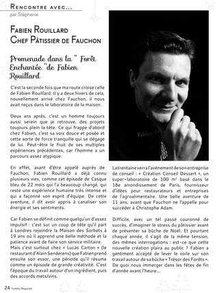 C’est la seconde fois que ma route croise celle
de Fabien Rouillard. Il y a deux hivers de cela,
nouvellement arrivé chez Fauchon, il nous
avait reçus dans le laboratoire de la maison.
Deux ans après, c’est un homme toujours
aussi serein que je retrouve, des projets
toujours plein la tête. Ce qui frappe d’abord
chez Fabien, c’est sa voix douce et posée et
cette sorte de force tranquille qui se dégage
de lui. Peut-être le fruit de ses multiples
expériences précédentes, car l’homme a un
parcours assez atypique.
En effet, avant d’être appelé auprès de
Fauchon, Fabien Rouillard a déjà connu
plusieurs vies, comme cet épisode de Casque
bleu de 22 mois qui l’a beaucoup changé, qui
reste une expérience humaine très intense et
qui a façonné son esprit d’équipe. De cette
aventure, il dit avoir appris à canaliser son
énergie et ses sentiments.
Car Fabien se définit comme quelqu’un d’assez
impulsif : c’est sur un coup de tête qu’il part
à Londres rejoindre la Maison des Sorbets à
19 ans où il apprend une belle méthode et la
patience avant de faire son service militaire.
Mais c’est surtout chez «  Lucas Carton  » (le
restaurantd’AlainSenderens)queFabienprend
ensuite son essor, une période qu’il résume
comme un épisode de grande créativité. C’est
l’époque du travail autour d’un ingrédient, puis
des accords mets/vins.
Latrentaineverral’avènementdesonentreprise
de conseil : « Création Conseil Dessert », un
super-laboratoire de 100  m² basé dans le
18e arrondissement de Paris, fournisseur
d’idées pour restaurateurs et entreprises
de l’agroalimentaire. Une belle aventure de
11 ans, avant que Fauchon ne l’appelle pour
succéder à Christophe Adam.
Difficile, avec un tel passé couronné de
succès, d’imaginer le stress du pâtissier avant
de présenter sa bûche de Noël. Et pourtant
chaque année, il s’agit de la même tension,
des mêmes interrogations : est-ce que cette
nouvelle création plaira au public  ? Fabien a
gentiment accepté de lever le voile sur son
travail autour de sa bûche « Trésor des Forêts ».
De quoi nous immerger dans les fêtes de fin
d’année avant l’heure…
Rencontre avec...
par Stéphanie
Promenade dans la ‘‘ Forêt
Enchantée ’’de Fabien
Rouillard
24 Yummy Magazine
Fabien Rouillard
Chef Pâtissier de Fauchon
 