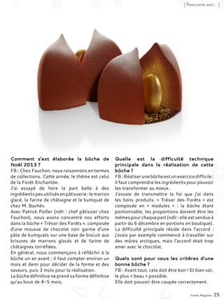 Comment s’est élaborée la bûche de
Noël 2013 ?
FB : Chez Fauchon, nous raisonnons en termes
de collections. Cette année, le thème est celui
de la Forêt Enchantée.
J’ai essayé de faire la part belle à des
ingrédients peuutilisésenpâtisserie :lemarron
glacé, la farine de châtaigne et le kumquat de
chez M. Bachès.
Avec Patrick Pailler (ndlr : chef pâtissier chez
Fauchon), nous avons concentré nos efforts
dans la bûche « Trésor des Forêts », composée
d’une mousse de chocolat noir garnie d’une
pâte de kumquats sur une base de biscuit aux
brisures de marrons glacés et de farine de
châtaignes torréfiées.
En général, nous commençons à réfléchir à la
bûche un an avant ; il faut compter environ un
mois et demi pour décider de la forme et des
saveurs, puis 3 mois pour la réalisation.
La bûche définitive ne prend sa forme définitive
qu’au bout de 4-5 mois.
Quelle est la difficulté technique
principale dans la réalisation de cette
bûche ?
FB:Réaliserunebûcheestunexercicedifficile :
il faut comprendre les ingrédients pour pouvoir
les transformer au mieux.
J’essaie de transmettre la foi que j’ai dans
les bons produits. «  Trésor des Forêts  » est
composée en «  modules  »  : la bûche étant
portionnable, les proportions doivent être les
mêmespourchaquepart(ndlr :elleestvendueà
partir du 6 décembre en portions en boutique).
La difficulté principale réside dans l’accord  :
j’avais par exemple commencé à travailler sur
des mûres arctiques, mais l’accord était trop
amer avec le chocolat.
Quels sont pour vous les critères d’une
bonne bûche ?
FB : Avant tout, cela doit être bon ! Et bien sûr,
le plus « beau » possible.
Elle doit pouvoir être coupée correctement.
Yummy Magazine 25
[ Rencontre avec... ]
 