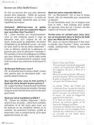 26 Yummy Magazine
[ Rencontre avec... ]
En fait, on pourrait dire que trois éléments
doivent être respectés  : l’effet de surprise,
la texture, et des goûts francs – le moins de
mélanges possible, seulement deux ou trois
ingrédients principaux.
Comment définiriez-vous la petite
touche en plus que vous apportez depuis
que vous êtes chez Fauchon ?
FB : J’aime travailler sur l’assaisonnement.
C’est un mot inattendu quand il s’agit de
pâtisserie mais qu’il s’agisse de sel, de
citron, d’une purée de gingembre, de piment
d’Espelette ou de différents sucres – du sirop
de raisin vieilli en fût de chêne notamment –
c’est un élément central de la pâtisserie, et
pourtant peu usité en pâtisserie « boutique ».
Par exemple, la farine de châtaignes torréfiées
que nous utilisons dans la bûche cette année
constitue un assaisonnement, puisqu’il s’agit
là de lui enlever son amertume et de relever le
goût.
Qu’évoque Noël pour vous ?
FB : Je travaillais tout le temps à Noël : j’aidais
mes parents dans le laboratoire (ndlr  : ses
parents étaient traiteurs).
Que signifie pour vous le mot yummy ?
Quel est votre dessert le plus yummy ?
FB : La gourmandise ! Et je dirais que l’entremet
Éclat de Fauchon (à base de noisette, d’orange
sanguine et de chocolat blanc) est l’un des plus
gourmands.
Quel est votre ingrédient préféré ?
FB : Toutes les variétés d’agrumes  ! Qu’ils
soient en jus, en purée… j’aime leurs multiples
utilisations et le fait qu’on peut jouer sur
les textures en les travaillant comme on le
souhaite. Ils combinent fraîcheur, acidité et
amertume, c’est un produit docile, qu’on peut
également utiliser en salé.
Quel est votre ustensile fétiche ?
FB : La Microplane®. J’en ai tout le temps
besoin, elle est essentielle pour assaisonner
un dessert.
Et une fourchette aussi, j’en ai toujours une
sous la main  : bien pratique pour gratter
les agrumes, faire des jus « minute » ou des
copeaux de chocolat improvisés.
Auriez-vous un conseil pour tous ceux
qui se lanceraient dans la bûche de Noël
pour les fêtes de fin d’année ?
FB : (avec un sourire malicieux) Il faut venir
la prendre chez Fauchon ! Sinon, une bûche
roulée, traditionnelle, restera toujours une
valeur sûre.
Rencontre avec Fabien Rouillard (suite )
Bûche Trésor des Forêts :
15 euros la part individuelle disponible
à partir du 6 décembre 2013 dans
les magasins Fauchon, à Paris et à
l’étranger
60 euros la bûche 4 parts, 90 euros
la bûche 6 parts, 120 euros la bûche
8 parts (uniquement sur commande
et à partir du 20 décembre)
La bûche "Trésor des Forêts" est
composée d'une mousse de chocolat
noir garnie d'une pâte de kumquats à
peine cuits pour en préserver toute
la saveur. Un zeste de bergamote
apporte de la fraîcheur.
À sa base se trouve un biscuit aux
brisures de marrons glacés et de
farine de châtaigne torréfiée.
La bûche est habillée d'un velours de
chocolat noir et s'accompagne d'une
amande d'or renfermant un crémeux
au chocolat au lait relevé d'une
touche de kumquat.
 