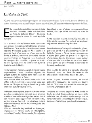 E
lle rappelle le véritable morceau de bois
que nos ancêtres celtes brûlaient lors
de Yule, le Solstice d’hiver  –  flammes
symbolisant le retour du soleil et de la
lumière.
Si la Sainte-Lucie et Noël se sont substitués
aux anciens rites païens, la tradition de la bûche
brûlée dans l’âtre perdura dans de nombreuses
régions  françaises jusqu’au XXe siècle  : il
pouvait s’agir d’un tronc ou d’une souche de
hêtre, d’ormeau, de chêne, d’un arbre fruitier
comme l’olivier en Provence  ; on choisissait
la «  coque  » (ou coquille), la partie du tronc
la plus épaisse, dont la combustion durerait
toute la nuit de Noël…
Cette tradition s’accompagnait de nombreuses
superstitions  : dans certaines régions, on
plaçait autant de bûches dans l’âtre que de
personnes habitant le foyer.
Plus le bois était dur, mieux cela valait  : en
effet, la bûche devait se consumer sans que
le feu ne s’éteigne au risque de voir de grands
malheurs s’abattre sur le foyer.
Dans certaines régions, elle devait même brûler
pendant trois jours : on nommait alors la bûche
« trefeu » ou « frefouet » signifiant « trois feux »
(on retrouve cette appellation en Normandie,
en Lorraine, en Berry…)  ; certains feux étaient
même entretenus durant les douze jours des
fêtes de Noël !
Elle est nommée kef nedelek en Bretagne,
trifougeau en Poitou, suche en Bourgogne,
troncheenFranche-Comté,cachofio,calignaou
(signifiant «  bois d’olivier  » en provençal) ou
encore, cossa (« bûche » en occitan) dans le
Sud…
Cette tradition inspira plusieurs pâtissiers au
XIXe siècle sans que l’on sache à qui attribuer
la paternité de la bûche pâtissière.
Dans le Mémorial de la pâtisserie et des glaces,
publié en 1898, « le plus célèbre pâtissier de
la Belle Époque », Pierre Lacam, propose une
«  bûche pour garnir de glace  »  : il s’agissait
d’une plaque de pâte d’amandes roulée autour
d’une bouteille puis collée au sucre cuit avant
d’être garnie de glace frappée et couverte de
fondant au chocolat.
Une recette de bûche à la ganache chocolat
figurerait dans un livre de recettes du
chocolatier Félix Bonnat, datant de 1884.
Enfin, d’après d’autres sources, la bûche
pâtissière recouverte de crème au beurre
imitant l’écorce du bois aurait été inventée par
Antoine Charabot en 1874.
Toujours est-il que, depuis le XIXe siècle, la
bûche a évolué de concert avec les modes et la
créativité des pâtissiers modernes qui ont su
renouveler cette spécialité pâtissière classique,
tant dans l’esthétique que dans les saveurs…
La bûche de Noël
Quand nos voisins européens privilégient les brioches enrichies de fruits confits, biscuits à thèmes et
autres friandises, nous autres Français optons pour la bûche, LE dessert traditionnel pâtissier de Noël.
Pour la petite histoire
par Tiuscha
Yummy Magazine 27
 