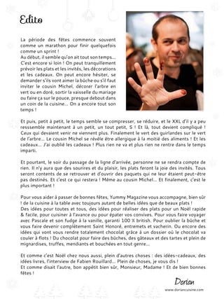 Edito
La période des fêtes commence souvent
comme un marathon pour finir quelquefois
comme un sprint !
Au début, il semble qu’on ait tout son temps…
C’est encore si loin ! On peut tranquillement
prévoir les plats et les invités, les décorations
et les cadeaux. On peut encore hésiter, se
demander s’ils vont aimer la bûche ou s’il faut
inviter le cousin Michel, décorer l’arbre en
vert ou en doré, sortir la vaisselle du mariage
ou faire ça sur le pouce, presque debout dans
un coin de la cuisine… On a encore tout son
temps !
Et puis, petit à petit, le temps semble se compresser, se réduire, et le XXL d’il y a peu
resssemble maintenant à un petit, un tout petit, S ! Et là, tout devient compliqué !
Ceux qui devaient venir ne viennent plus. Finalement le vert des guirlandes sur le vert
de l’arbre… Le cousin Michel se révèle être allergique à la moitié des aliments ! Et les
cadeaux… J’ai oublié les cadeaux ! Plus rien ne va et plus rien ne rentre dans le temps
imparti.
Et pourtant, le soir du passage de la ligne d’arrivée, personne ne se rendra compte de
rien. Il n’y aura que des sourires et du plaisir, les plats feront la joie des invités. Tous
seront contents de se retrouver et d’ouvrir des paquets qui ne leur étaient peut-être
pas destinés. Et c’est ce qui restera ! Même au cousin Michel… Et finalement, c’est le
plus important !
Pour vous aider à passer de bonnes fêtes, Yummy Magazine vous accompagne, bien sûr
! de la cuisine à la table avec toujours autant de belles idées que de beaux plats !
Des idées pour toutes et tous, des idées pour réaliser des plats pour un Noël rapide
& facile, pour cuisiner à l’avance ou pour épater vos convives. Pour vous faire voyager
avec Pascale et son fudge à la vanille, garanti 100 % british. Pour oublier la bûche et
vous faire devenir complètement Saint Honoré, entremets et vacherin. Ou encore des
idées qui vont vous rendre totalement chocolat grâce à un dossier où le chocolat va
couler à flots ! Du chocolat pour faire des bûches, des gâteaux et des tartes et plein de
mignardises, truffes, mendiants et bouchées en tout genre…
Et comme c’est Noël chez nous aussi, plein d’autres choses : des idées-cadeaux, des
idées livres, l’interview de Fabien Rouillard… Plein de choses, je vous dis !
Et comme disait l’autre, bon appétit bien sûr, Monsieur, Madame ! Et de bien bonnes
fêtes !
www.doriancuisine.com
 