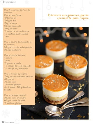 30 Yummy Magazine
[ Zapper la bûche ]
Entremets aux pommes, poires
caramel & pain d’épice
Pour 4 entremets de 7 cm de
diamètre :
Pour le pain d’épice :
100 ml de lait
100 g de miel
75 g de beurre
50 g de cassonade
140 g de farine
½ sachet de levure chimique
1 c. à café de quatre-épices
1 œuf
Pour la couche de chocolat à la
feuillantine :
50 g de chocolat au lait pâtissier
20 g de feuillantine
Pour la couche de fruits :
1 pomme
1 poire
½ gousse de vanille
1 c. a soupe de sucre en poudre
1 c. à soupe de jus de citron
Pour la mousse au caramel :
120 g de chocolat blanc pâtissier
40 g de lait
30 g de sucre
1 feuille de gélatine
4 c. à soupe + 120 g de crème
fleurette
Pour le nappage caramel :
30 g de sucre en poudre
60 g de crème fleurette
½ feuille de gélatine
 