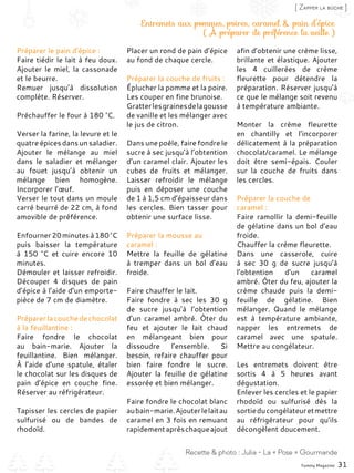 Entremets aux pommes, poires, caramel & pain d’épice
( À préparer de préférence la veille )
Préparer le pain d’épice :
Faire tiédir le lait à feu doux.
Ajouter le miel, la cassonade
et le beurre.
Remuer jusqu’à dissolution
complète. Réserver.
Préchauffer le four à 180 °C.
Verser la farine, la levure et le
quatre épices dans un saladier.
Ajouter le mélange au miel
dans le saladier et mélanger
au fouet jusqu’à obtenir un
mélange bien homogène.
Incorporer l’œuf.
Verser le tout dans un moule
carré beurré de 22 cm, à fond
amovible de préférence.
Enfourner20minutesà180 °C
puis baisser la température
à 150  °C et cuire encore 10
minutes.
Démouler et laisser refroidir.
Découper 4 disques de pain
d’épice à l’aide d’un emporte-
pièce de 7 cm de diamètre.
Préparerlacouchedechocolat
à la feuillantine :
Faire fondre le chocolat
au bain-marie. Ajouter la
feuillantine. Bien mélanger.
À l’aide d’une spatule, étaler
le chocolat sur les disques de
pain d’épice en couche fine.
Réserver au réfrigérateur.
Tapisser les cercles de papier
sulfurisé ou de bandes de
rhodoïd.
Placer un rond de pain d’épice
au fond de chaque cercle.
Préparer la couche de fruits :
Éplucher la pomme et la poire.
Les couper en fine brunoise.
Gratterlesgrainesdelagousse
de vanille et les mélanger avec
le jus de citron.
Dans une poêle, faire fondre le
sucre à sec jusqu’à l’obtention
d’un caramel clair. Ajouter les
cubes de fruits et mélanger.
Laisser refroidir le mélange
puis en déposer une couche
de 1 à 1,5 cm d’épaisseur dans
les cercles. Bien tasser pour
obtenir une surface lisse.
Préparer la mousse au
caramel :
Mettre la feuille de gélatine
à tremper dans un bol d’eau
froide.
Faire chauffer le lait.
Faire fondre à sec les 30  g
de sucre jusqu’à l’obtention
d’un caramel ambré. Ôter du
feu et ajouter le lait chaud
en mélangeant bien pour
dissoudre l’ensemble. Si
besoin, refaire chauffer pour
bien faire fondre le sucre.
Ajouter la feuille de gélatine
essorée et bien mélanger.
Faire fondre le chocolat blanc
aubain-marie.Ajouterlelaitau
caramel en 3 fois en remuant
rapidementaprèschaqueajout
afin d’obtenir une crème lisse,
brillante et élastique. Ajouter
les 4 cuillerées de crème
fleurette pour détendre la
préparation. Réserver jusqu’à
ce que le mélange soit revenu
à température ambiante.
Monter la crème fleurette
en chantilly et l’incorporer
délicatement à la préparation
chocolat/caramel. Le mélange
doit être semi-épais. Couler
sur la couche de fruits dans
les cercles.
Préparer la couche de
caramel :
Faire ramollir la demi-feuille
de gélatine dans un bol d’eau
froide.
Chauffer la crème fleurette.
Dans une casserole, cuire
à sec 30  g de sucre jusqu’à
l’obtention d’un caramel
ambré. Ôter du feu, ajouter la
crème chaude puis la demi-
feuille de gélatine. Bien
mélanger. Quand le mélange
est à température ambiante,
napper les entremets de
caramel avec une spatule.
Mettre au congélateur.
Les entremets doivent être
sortis 4 à 5 heures avant
dégustation.
Enlever les cercles et le papier
rhodoïd ou sulfurisé dès la
sortieducongélateuretmettre
au réfrigérateur pour qu’ils
décongèlent doucement.
Yummy Magazine 31
Recette & photo : Julia - La « Pose » Gourmande
[ Zapper la bûche ]
 