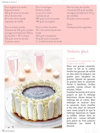 Vacherin glacé
32 Yummy Magazine
[ Zapper la bûche ]
Pour la glace à la vanille :
6 jaunes d’œufs
150 g de sucre en poudre
30 cl de lait entier
45 cl de crème liquide
3 gousses de vanille
Pour le sorbet myrtille :
2 bocaux de 310 g de myrtilles
sauvages (correspond à 220 g
de myrtilles + 40 cl d’eau)
150 g de sucre en poudre
2 yaourts nature
Pour la meringue :
6 blancs d’œufs
Le jus d’un citron
1 pincée de sel
180 g de sucre en poudre
180 g de sucre glace
Pour la crème fouettée :
30 cl de crème liquide bien
froide
250 g de mascarpone
50 g de sucre en poudre
1 c. à café d’extrait de vanille
Pour le coulis de myrtille :
1 bocal de 310 g de myrtilles
sauvages (correspond à 110 g
de myrtilles)
50 g de sucre en poudre
Décor
Quelques perles argentées
La veille :
Commencer la préparation de
la glace à la vanille :
Dans une grande casserole,
verser le lait et la crème.
Fendre les gousses de vanille
en deux dans la longueur, les
gratter pour récupérer les
graines. Ajouter les gousses
et graines dans la casserole.
Porter à ébullition. Arrêter
aussitôt. Laisser infuser 10
minutes. Filtrer.
Fouetter les jaunes et le sucre
jusqu’à ce que le mélange
blanchisse. Verser dessus le
mélange lait et crème. Bien
mélanger et reverser dans
la casserole. Faire chauffer
à feu très doux en remuant
sans cesse jusqu’à ce que le
mélange épaississe et nappe
la cuillère. Verser dans un
grand bol. Laisser refroidir
puis placer au frais jusqu’au
lendemain (au moins 8
heures).
 