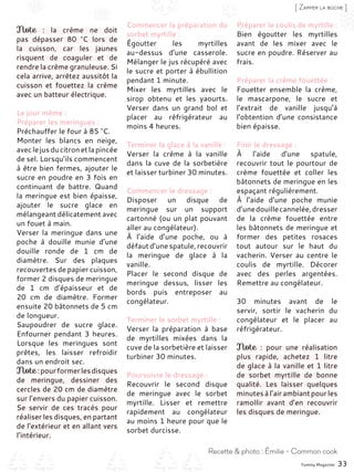 Yummy Magazine 33
Recette & photo : Émilie - Common cook
[ Zapper la bûche ]
Note  : la crème ne doit
pas dépasser 80  °C lors de
la cuisson, car les jaunes
risquent de coaguler et de
rendre la crème granuleuse. Si
cela arrive, arrêtez aussitôt la
cuisson et fouettez la crème
avec un batteur électrique.
Le jour même :
Préparer les meringues :
Préchauffer le four à 85 °C.
Monter les blancs en neige,
aveclejusducitronetlapincée
de sel. Lorsqu’ils commencent
à être bien fermes, ajouter le
sucre en poudre en 3 fois en
continuant de battre. Quand
la meringue est bien épaisse,
ajouter le sucre glace en
mélangeant délicatement avec
un fouet à main.
Verser la meringue dans une
poche à douille munie d’une
douille ronde de 1  cm de
diamètre. Sur des plaques
recouvertes de papier cuisson,
former 2 disques de meringue
de 1  cm d’épaisseur et de
20  cm de diamètre. Former
ensuite 20 bâtonnets de 5 cm
de longueur.
Saupoudrer de sucre glace.
Enfourner pendant 3 heures.
Lorsque les meringues sont
prêtes, les laisser refroidir
dans un endroit sec.
Note :pourformerlesdisques
de meringue, dessiner des
cercles de 20 cm de diamètre
sur l’envers du papier cuisson.
Se servir de ces tracés pour
réaliser les disques, en partant
de l’extérieur et en allant vers
l’intérieur.
Commencer la préparation du
sorbet myrtille :
Égoutter les myrtilles
au-dessus d’une casserole.
Mélanger le jus récupéré avec
le sucre et porter à ébullition
pendant 1 minute.
Mixer les myrtilles avec le
sirop obtenu et les yaourts.
Verser dans un grand bol et
placer au réfrigérateur au
moins 4 heures.
Terminer la glace à la vanille :
Verser la crème à la vanille
dans la cuve de la sorbetière
et laisser turbiner 30 minutes.
Commencer le dressage :
Disposer un disque de
meringue sur un support
cartonné (ou un plat pouvant
aller au congélateur).
À l’aide d’une poche, ou à
défautd’unespatule,recouvrir
la meringue de glace à la
vanille.
Placer le second disque de
meringue dessus, lisser les
bords puis entreposer au
congélateur.
Terminer le sorbet myrtille :
Verser la préparation à base
de myrtilles mixées dans la
cuve de la sorbetière et laisser
turbiner 30 minutes.
Poursuivre le dressage :
Recouvrir le second disque
de meringue avec le sorbet
myrtille. Lisser et remettre
rapidement au congélateur
au moins 1 heure pour que le
sorbet durcisse.
Préparer le coulis de myrtille :
Bien égoutter les myrtilles
avant de les mixer avec le
sucre en poudre. Réserver au
frais.
Préparer la crème fouettée :
Fouetter ensemble la crème,
le mascarpone, le sucre et
l’extrait de vanille jusqu’à
l’obtention d’une consistance
bien épaisse.
Finir le dressage :
À l’aide d’une spatule,
recouvrir tout le pourtour de
crème fouettée et coller les
bâtonnets de meringue en les
espaçant régulièrement.
À l’aide d’une poche munie
d’unedouillecannelée,dresser
de la crème fouettée entre
les bâtonnets de meringue et
former des petites rosaces
tout autour sur le haut du
vacherin. Verser au centre le
coulis de myrtille. Décorer
avec des perles argentées.
Remettre au congélateur.
30 minutes avant de le
servir, sortir le vacherin du
congélateur et le placer au
réfrigérateur.
Note  : pour une réalisation
plus rapide, achetez 1 litre
de glace à la vanille et 1 litre
de sorbet myrtille de bonne
qualité. Les laisser quelques
minutesàl’airambiantpourles
ramollir avant d’en recouvrir
les disques de meringue.
 