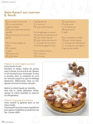 Saint-honoré aux marrons
& kirsch
Préparer la crème légère au kirsch :
Faire bouillir le lait.
Pendant ce temps, battre les jaunes
avec la farine, le sucre et le sel. Ajouter
le lait bouillant puis transvaser le tout
à nouveau dans la casserole et cuire
en remuant jusqu’à ce que le mélange
épaississe. Débarrasser dans un bol,
ajouter le kirsch et laisser refroidir.
Battre la crème liquide en chantilly.
Une fois la crème pâtissière froide,
ajouter la crème fouettée et réserver
au réfrigérateur.
Préparer le glaçage aux marrons :
Faire ramollir la gélatine dans un bol
d’eau froide.
Faire bouillir tous les autres ingrédients
puis ajouter la gélatine essorée hors du
feu. Laisser tiédir.
34 Yummy Magazine
[ Zapper la bûche ]
Pour un saint-honoré de
20 cm de diamètre :
1 pâte feuilletée
200 g de crème de marrons
vanillée
30 g de brisures de marrons
glacés
Pour la crème légère au
kirsch :
33 cl de lait
2 œufs
100 g de sucre
40 g de farine
1 pincée de sel
5 cl de kirsch
80 g de crème liquide
Pour le glaçage au marron :
15 g de lait concentré sucré
35 g de crème liquide
65 g de crème de marrons
1 c. à soupe de rhum brun
½ feuille de gélatine (1 g)
Pour la pâte à choux :
125 ml de lait
125 ml d’eau
110 g de beurre
10 g de sucre
1 c. à café de sel
140 g de farine
5 œufs
Pour la chantilly vanillée :
125 g de crème liquide
1 c. à soupe de mascarpone
1 c. à soupe de sucre glace
½ gousse de vanille
 