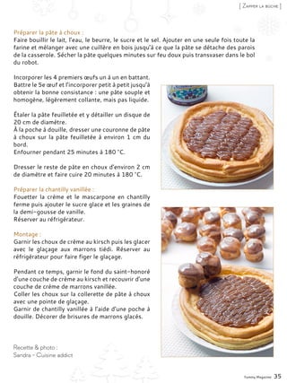 Préparer la pâte à choux :
Faire bouillir le lait, l’eau, le beurre, le sucre et le sel. Ajouter en une seule fois toute la
farine et mélanger avec une cuillère en bois jusqu’à ce que la pâte se détache des parois
de la casserole. Sécher la pâte quelques minutes sur feu doux puis transvaser dans le bol
du robot.
Incorporer les 4 premiers œufs un à un en battant.
Battre le 5e œuf et l’incorporer petit à petit jusqu’à
obtenir la bonne consistance : une pâte souple et
homogène, légèrement collante, mais pas liquide.
Étaler la pâte feuilletée et y détailler un disque de
20 cm de diamètre.
À la poche à douille, dresser une couronne de pâte
à choux sur la pâte feuilletée à environ 1 cm du
bord.
Enfourner pendant 25 minutes à 180 °C.
Dresser le reste de pâte en choux d’environ 2 cm
de diamètre et faire cuire 20 minutes à 180 °C.
Préparer la chantilly vanillée :
Fouetter la crème et le mascarpone en chantilly
ferme puis ajouter le sucre glace et les graines de
la demi-gousse de vanille.
Réserver au réfrigérateur.
Montage :
Garnir les choux de crème au kirsch puis les glacer
avec le glaçage aux marrons tiédi. Réserver au
réfrigérateur pour faire figer le glaçage.
Pendant ce temps, garnir le fond du saint-honoré
d’une couche de crème au kirsch et recouvrir d’une
couche de crème de marrons vanillée.
Coller les choux sur la collerette de pâte à choux
avec une pointe de glaçage.
Garnir de chantilly vanillée à l’aide d’une poche à
douille. Décorer de brisures de marrons glacés.
Yummy Magazine 35
Recette & photo :
Sandra - Cuisine addict
[ Zapper la bûche ]
 