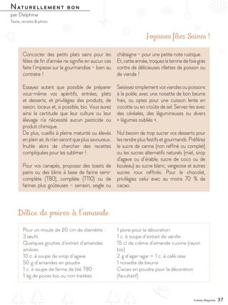 Concocter des petits plats sains pour les
fêtes de fin d’année ne signifie en aucun cas
faire l’impasse sur la gourmandise – bien au
contraire !
Essayez autant que possible de préparer
vous-même vos apéritifs, entrées, plats
et desserts, et privilégiez des produits, de
saison, locaux et, si possible, bio. Vous aurez
ainsi la certitude que leur culture ou leur
élevage n’a nécessité aucun pesticide ou
produit chimique.
De plus, cueillis à pleine maturité ou élevés
enpleinair,ilsn’enserontqueplussavoureux.
Inutile alors de chercher des recettes
compliquées pour les sublimer !
Pour vos canapés, proposez des toasts de
pains ou des blinis à base de farine semi-
complète (T80), complète (T110) ou de
farines plus goûteuses – sarrasin, seigle ou
châtaigne – pour une petite note rustique.
Et,cetteannée,troquezlaterrinedefoiegras
contre de délicieuses rillettes de poisson ou
de viande !
Saisissezsimplementvosviandesoupoissons
à la poêle, avec une noisette de bon beurre
frais, ou optez pour une cuisson lente en
cocotte ou en croûte de sel. Servez-les avec
des céréales, des légumineuses ou divers
« légumes oubliés ».
Nul besoin de trop sucrer vos desserts pour
les rendre plus festifs et gourmands. Préférez
le sucre de canne (non raffiné ou complet)
ou les sucres alternatifs naturels (miel, sirop
d’agave ou d’érable, sucre de coco ou de
bouleau) au sucre blanc, vergeoise et autres
sucres roux raffinés. Pour le chocolat,
privilégiez celui avec au moins 70  % de
cacao.
Joyeuses fêtes Saines !
Délice de poires à l’amande
Naturellement bon
par Delphine
Texte, recette & photo
Naturellement bon
Pour un moule de 20 cm de diamètre :
3 œufs
Quelques gouttes d’extrait d’amandes
amères
10 c. à soupe de sirop d’agave
50 g d’amandes en poudre
1 c. à soupe de farine de blé T80
1 kg de poires bio ou non traitées
1 poire pour la décoration
1 c. à soupe d’extrait de vanille
15 cl de crème d’amande cuisine (rayon
bio)
2 g d’agar-agar + 1 c. à café rase
1 noisette de beurre
Cacao en poudre pour la décoration
(facultatif)
Yummy Magazine 37
 