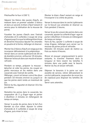 Préchauffer le four à 150 °C.
Séparer les blancs des jaunes d’œufs, en
mettant dans un premier saladier 2 blancs
et dans un second, le blanc d’œuf restant (il
servira pour la réalisation de la mousse de
poire).
Fouetter les jaunes d’œufs avec l’extrait
d’amandes et 6 cuillerées à soupe de sirop
d’agave jusqu’à ce que le mélange blanchisse
et devienne mousseux.Ajouter les amandes
en poudre et la farine, mélanger et réserver.
Monter les 2 blancs d’œufs en neige puis les
incorporer délicatement à la préparation.
Verser dans un cercle à pâtisserie de 20 cm
de diamètre environ, enfourner 15 minutes.
Réserver le biscuit dans son moule et laisser
refroidir.
Pendant ce temps, préparer la mousse  :
éplucher et vider les poires, les couper en
petits morceaux et les mettre dans une
casserole avec l’extrait de vanille.
Mélanger, couvrir et laisser cuire à feu doux
pendant 10 minutes environ ou jusqu’à ce
que les poires aient rendu un maximum de
jus.
Retirer du feu, égoutter et réserver 15 cl du
jus obtenu.
Remettre les poires dans la casserole, les
saupoudrer de 2  g d’agar-agar et porter
à ébullition 2 minutes en mélangeant de
temps en temps.
Verser la purée de poires dans le bol d’un
blender ou d’un robot. Ajouter la crème
d’amande et 3 cuillerées à soupe de sirop
d’agave, puis mixer le tout.
Monter le blanc d’œuf restant en neige et
l’incorporer à la crème de poires.
Verser la mousse dans le cercle à pâtisserie
sur le biscuit aux amandes et réserver au
frais pendant 2 heures.
Verser le jus de cuisson des poires dans une
casserole, ajouter la cuillerée d’agar-agar et
porter à ébullition 2 minutes en mélangeant
de temps en temps.
Hors du feu, ajouter 1 cuillerée à soupe de
sirop d’agave, mélanger puis verser sur la
mousse de poires prise et refroidie.
Attendre 10 minutes avant de mettre au
frais au moins 4 heures.
Rincer et essuyer soigneusement la poire
restante, la trancher finement dans la
longueur et faire revenir les lamelles 5
minutes dans une poêle avec le beurre.
Retirer du feu et laisser refroidir.
Déposer le bavarois à la poire sur son
assiette de service, retirer délicatement le
cercle à pâtisserie, saupoudrer de cacao (ou
de copeaux) puis disposer les lamelles de
poire.
Servir sans attendre.
38 Yummy Magazine
[Naturellement bon]
Délice de poires à l’amande (suite)
 