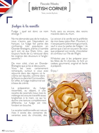 40 Yummy Magazine
[ BRITISH CORNER ]Pascale Weeks
Fudge  : quel est donc ce nom
étrange ?
Ne me demandez pas de le traduire,
nous n’avons pas l’équivalent en
français. Le fudge fait partie des
confiseries très populaires en
Grande-Bretagne, même s’il semble
qu’il soit né aux États Unis… pas
toujours facile de s’y retrouver dans
les origines des douceurs à l’anglo-
saxonne !
De mon côté, c’est en Grande-
Bretagne que je les ai découverts.
Vous les avez certainement
remarqués, surtout si vous avez
séjourné dans des régions où la
crème est réputée, comme dans
leDevonoudanslesCornouailles.
En effet, le fudge traditionnel est
à base de crème.
La préparation du fudge
ressemble, au départ, à une
recette de caramels mous mais le
mélange est ensuite travaillé assez
longtemps à la main, ce qui lui
donne une texture complètement
différente. Le fudge est très
fondant en bouche.
La recette traditionnelle est nature
mais il existe des centaines de
variantes avec du chocolat, des
fruits secs ou encore, des raisins
macérés dans du rhum.
La version à la vanille est la préférée
de mon beau-père Alan. Pourtant, il
n’estpasparticulièrementgourmand,
sauf si vous lui parlez de fudges ! Je
pense que c’est en souvenir de ceux
que préparait son oncle, chocolatier
et confiseur sur l’île de Wight.
N’hésitez pas à les préparer pour
les fêtes de fin d’année, ils font un
cadeau gourmand, original et facile
à préparer.
Enjoy !
Fudges à la vanille
Texte, recette & photo
 