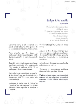 Verser le sucre, le lait concentré non
sucré, le lait, le beurre et les graines de
la gousse de vanille dans une casserole.
Faire chauffer sur feu doux, en
mélangeant de temps en temps à l’aide
d’une maryse afin de bien dissoudre le
sucre.
Quandlesucreestdissousetlemélange
bien lisse, augmenter à feu moyen, puis
faire monter le mélange à 116 °C, en
mélangeant de temps en temps.
Retirer la casserole du feu et ne toucher
à rien jusqu’à ce que la température
descende à 110 °C – ce qui prend très
peu de temps.
Mélanger la préparation à l’aide d’un
fouet ou d’une maryse jusqu’à ce qu’elle
devienne assez épaisse et difficile à
travailler.
Vérifier la température, elle doit être à
60 °C.
Ajouter la fleur de sel, mélanger puis
verser dans un moule à cake en silicone.
Couvrirdefilmétirableetlaisserprendre
jusqu’au lendemain, à température
ambiante.
Lelendemain,démoulersuruneplanche
puis couper en carrés.
Conserver à température ambiante
dans une boîte, pendant 5 jours.
Notes : si vous n’avez pas de moule à
cake en silicone, chemiser un moule à
cake avec du film étirable ou du papier
cuisson.
Yummy Magazine 41
[ British Corner ]
Fudges à la vanille
Pour une trentaine de carrés :
400 g de sucre
15 cl de lait concentré non sucré
10 cl de lait demi-écrémé
75 g de beurre doux
1 gousse de vanille
4 pincées de fleur de sel
La recette
 
