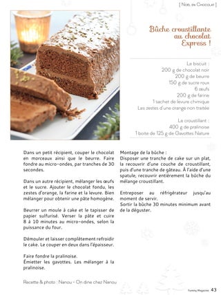 Le biscuit :
200 g de chocolat noir
200 g de beurre
150 g de sucre roux
6 œufs
200 g de farine
1 sachet de levure chimique
Les zestes d’une orange non traitée
Le croustillant :
400 g de pralinoise
1 boite de 125 g de Gavottes Nature
Bûche croustillante
au chocolat
Express !
Dans un petit récipient, couper le chocolat
en morceaux ainsi que le beurre. Faire
fondre au micro-ondes, par tranches de 30
secondes.
Dans un autre récipient, mélanger les œufs
et le sucre. Ajouter le chocolat fondu, les
zestes d’orange, la farine et la levure. Bien
mélanger pour obtenir une pâte homogène.
Beurrer un moule à cake et le tapisser de
papier sulfurisé. Verser la pâte et cuire
8 à 10 minutes au micro-ondes, selon la
puissance du four.
Démouler et laisser complètement refroidir
le cake. Le couper en deux dans l’épaisseur.
Faire fondre la pralinoise.
Émietter les gavottes. Les mélanger à la
pralinoise.
Montage de la bûche :
Disposer une tranche de cake sur un plat,
la recouvrir d’une couche de croustillant,
puis d’une tranche de gâteau. À l’aide d’une
spatule, recouvrir entièrement la bûche du
mélange croustillant.
Entreposer au réfrigérateur jusqu’au
moment de servir.
Sortir la bûche 30 minutes minimum avant
de la déguster.
Yummy Magazine 43
Recette & photo : Nanou - On dine chez Nanou
[ Noël en Chocolat ]
 