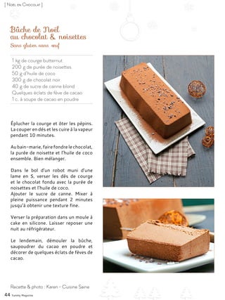 1 kg de courge butternut
200 g de purée de noisettes
50 g d’huile de coco
300 g de chocolat noir
40 g de sucre de canne blond
Quelques éclats de fève de cacao
1 c. à soupe de cacao en poudre
Bûche de Noël
au chocolat & noisettes
Éplucher la courge et ôter les pépins.
La couper en dés et les cuire à la vapeur
pendant 10 minutes.
Aubain-marie,fairefondrelechocolat,
la purée de noisette et l’huile de coco
ensemble. Bien mélanger.
Dans le bol d’un robot muni d’une
lame en S, verser les dés de courge
et le chocolat fondu avec la purée de
noisettes et l’huile de coco.
Ajouter le sucre de canne. Mixer à
pleine puissance pendant 2 minutes
jusqu’à obtenir une texture fine.
Verser la préparation dans un moule à
cake en silicone. Laisser reposer une
nuit au réfrigérateur.
Le lendemain, démouler la bûche,
saupoudrer du cacao en poudre et
décorer de quelques éclats de fèves de
cacao.
44 Yummy Magazine
Recette & photo : Karen - Cuisine Saine
[ Noël en Chocolat ]
Sans gluten sans œuf
 