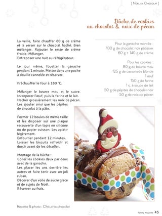Pour la ganache montée :
100 g de chocolat noir pâtissier
60 g + 140 g de crème
Pour les cookies :
80 g de beurre mou
125 g de cassonade blonde
1 œuf
150 g de farine
1 c. à soupe de lait
50 g de pépites de chocolat noir
50 g de noix de pécan
Bûche de cookies
au chocolat & noix de pécan
La veille, faire chauffer 60  g de crème
et la verser sur le chocolat haché. Bien
mélanger. Rajouter le reste de crème
froide. Mélanger.
Entreposer une nuit au réfrigérateur.
Le jour même, fouetter la ganache
pendant 1 minute. Mettre dans une poche
à douille cannelée et réserver.
Préchauffer le four à 180 °C.
Mélanger le beurre mou et le sucre.
Incorporer l’œuf, puis la farine et le lait.
Hacher grossièrement les noix de pécan.
Les ajouter ainsi que les pépites
de chocolat à la pâte.
Former 12 boules de même taille
et les disposer sur une plaque
recouverte d’un tapis en silicone
ou de papier cuisson. Les aplatir
légèrement.
Enfourner pendant 12 minutes.
Laisser les biscuits refroidir et
durcir avant de les décoller.
Montage de la bûche :
Coller les cookies deux par deux
avec de la ganache.
Les placer les uns derrière les
autres et faire tenir avec un joli
ruban.
Décorer d’un voile de sucre glace
et de sujets de Noël.
Réserver au frais.
Yummy Magazine 45
Recette & photo : Chic,chic,chocolat
[ Noël en Chocolat ]
 