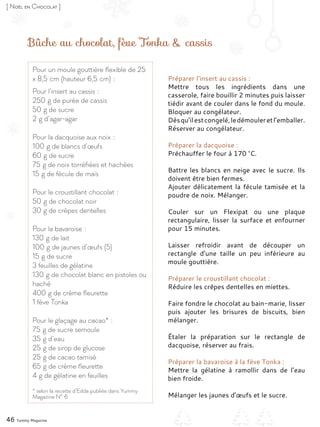 Bûche au chocolat, fève Tonka & cassis
Préparer l’insert au cassis :
Mettre tous les ingrédients dans une
casserole, faire bouillir 2 minutes puis laisser
tiédir avant de couler dans le fond du moule.
Bloquer au congélateur.
Dèsqu’ilestcongelé,ledémouleretl’emballer.
Réserver au congélateur.
Préparer la dacquoise :
Préchauffer le four à 170 °C.
Battre les blancs en neige avec le sucre. Ils
doivent être bien fermes.
Ajouter délicatement la fécule tamisée et la
poudre de noix. Mélanger.
Couler sur un Flexipat ou une plaque
rectangulaire, lisser la surface et enfourner
pour 15 minutes.
Laisser refroidir avant de découper un
rectangle d’une taille un peu inférieure au
moule gouttière.
Préparer le croustillant chocolat :
Réduire les crêpes dentelles en miettes.
Faire fondre le chocolat au bain-marie, lisser
puis ajouter les brisures de biscuits, bien
mélanger.
Étaler la préparation sur le rectangle de
dacquoise, réserver au frais.
Préparer la bavaroise à la fève Tonka :
Mettre la gélatine à ramollir dans de l’eau
bien froide.
Mélanger les jaunes d’œufs et le sucre.
Pour un moule gouttière flexible de 25
x 8,5 cm (hauteur 6,5 cm) :
Pour l’insert au cassis :
250 g de purée de cassis
50 g de sucre
2 g d’agar-agar
Pour la dacquoise aux noix :
100 g de blancs d’œufs
60 g de sucre
75 g de noix torréfiées et hachées
15 g de fécule de maïs
Pour le croustillant chocolat :
50 g de chocolat noir
30 g de crêpes dentelles
Pour la bavaroise :
130 g de lait
100 g de jaunes d’œufs (5)
15 g de sucre
3 feuilles de gélatine
130 g de chocolat blanc en pistoles ou
haché
400 g de crème fleurette
1 fève Tonka
Pour le glaçage au cacao* :
75 g de sucre semoule
35 g d’eau
25 g de sirop de glucose
25 g de cacao tamisé
65 g de crème fleurette
4 g de gélatine en feuilles
* selon la recette d’Edda publiée dans Yummy
Magazine N° 6
46 Yummy Magazine
[ Noël en Chocolat ]
 