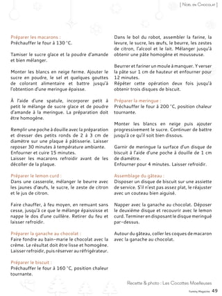 Yummy Magazine 49
Recette & photo : Les Cocottes Moelleuses
[ Noël en Chocolat ]
Préparer les macarons :
Préchauffer le four à 130 °C.
Tamiser le sucre glace et la poudre d’amande
et bien mélanger.
Monter les blancs en neige ferme. Ajouter le
sucre en poudre, le sel et quelques gouttes
de colorant alimentaire et battre jusqu’à
l’obtention d’une meringue épaisse.
À l’aide d’une spatule, incorporer petit à
petit le mélange de sucre glace et de poudre
d’amande à la meringue. La préparation doit
être homogène.
Remplir une poche à douille avec la préparation
et dresser des petits ronds de 2 à 3  cm de
diamètre sur une plaque à pâtisserie. Laisser
reposer 30 minutes à température ambiante.
Enfourner et cuire 15 minutes.
Laisser les macarons refroidir avant de les
décoller de la plaque.
Préparer le lemon curd :
Dans une casserole, mélanger le beurre avec
les jaunes d’œufs, le sucre, le zeste de citron
et le jus de citron.
Faire chauffer, à feu moyen, en remuant sans
cesse, jusqu’à ce que le mélange épaississe et
nappe le dos d’une cuillère. Retirer du feu et
laisser refroidir.
Préparer la ganache au chocolat :
Faire fondre au bain-marie le chocolat avec la
crème. Le résultat doit être lisse et homogène.
Laisser refroidir, puis réserver au réfrigérateur.
Préparer le biscuit :
Préchauffer le four à 160 °C, position chaleur
tournante.
Dans le bol du robot, assembler la farine, la
levure, le sucre, les œufs, le beurre, les zestes
de citron, l’alcool et le lait. Mélanger jusqu’à
obtenir une pâte homogène et mousseuse.
Beurrer et fariner un moule à manquer. Y verser
la pâte sur 1 cm de hauteur et enfourner pour
12 minutes.
Répéter cette opération deux fois jusqu’à
obtenir trois disques de biscuit.
Préparer la meringue :
Préchauffer le four à 200 °C, position chaleur
tournante.
Monter les blancs en neige puis ajouter
progressivement le sucre. Continuer de battre
jusqu’à ce qu’il soit bien dissous.
Garnir de meringue la surface d’un disque de
biscuit à l’aide d’une poche à douille de 1 cm
de diamètre.
Enfourner pour 4 minutes. Laisser refroidir.
Assemblage du gâteau :
Disposer un disque de biscuit sur une assiette
de service. S’il n’est pas assez plat, le réajuster
avec un couteau bien aiguisé.
Napper avec la ganache au chocolat. Déposer
le deuxième disque et recouvrir avec le lemon
curd. Terminer en disposant le disque meringué
par-dessus.
Autour du gâteau, coller les coques de macaron
avec la ganache au chocolat.
 