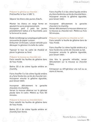 Préparer la génoise au chocolat :
Préchauffer le four à 180 °C.
Séparer les blancs des jaunes d’œufs.
Monter les blancs en neige ferme en
ajoutant le sucre progressivement.
Incorporer petit à petit les jaunes
préalablement battus à la fourchette, puis
la farine et le cacao.
Étalercemélangesuruneplaqueàpâtisserie
recouverte de papier cuisson.
Enfourner 13 minutes. Laisser refroidir puis
découper la génoise à la taille du cadre.
Tapisser le tour du cadre de rhodoïd et
placer la génoise au fond.
Préparer la mousse au chocolat noir :
Faire ramollir les feuilles de gélatine dans
de l’eau froide.
Battre 20  cl de crème liquide entière en
chantilly.
Faire chauffer 5 cl de crème liquide entière
et y faire fondre les carrés de chocolat noir.
Incorporer ensuite la gélatine égouttée,
puis laisser tiédir.
Incorporer délicatement la ganache
chocolat à la chantilly.
Verser la mousse obtenue sur la génoise
placée dans le cadre. Mettre au frais 50
minutes.
Préparer la mousse au chocolat blanc :
Faire ramollir les feuilles de gélatine dans
de l’eau froide.
Battre 20  cl de crème liquide entière en
chantilly bien ferme.
Faire chauffer 5 cl de crème liquide entière
et y faire fondre les carrés de chocolat blanc.
Incorporer ensuite la gélatine égouttée,
puis laisser tiédir.
Incorporer délicatement la ganache
chocolat à la chantilly.
Verser délicatement la mousse obtenue sur
la mousse au chocolat noir. Mettre au frais
50 minutes.
Préparer la ganache au chocolat au lait :
Faire ramollir la feuille de gélatine dans de
l’eau froide.
Faire chauffer la crème liquide entière et y
faire fondre les carrés de chocolat au lait.
Incorporer ensuite la gélatine égouttée,
puis laisser tiédir.
Une fois la ganache refroidie, verser
délicatement sur la mousse au chocolat
blanc.
Entreposer au réfrigérateur une nuit ou au
moins 6 heures.
Yummy Magazine 51
Recette & photo : Lilie Bakery
[ Noël en Chocolat ]
 