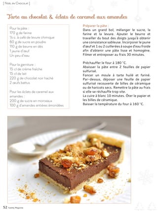 Tarte au chocolat & éclats de caramel aux amandes
Préparer la pâte :
Dans un grand bol, mélanger le sucre, la
farine et la levure. Ajouter le beurre et
travailler du bout des doigts jusqu’à obtenir
une consistance sableuse. Incorporer le jaune
d’œuf et 1 ou 2 cuillerées à soupe d’eau froide
afin d’obtenir une pâte lisse et homogène.
Filmer et entreposer au frais 30 minutes.
Préchauffer le four à 180 °C.
Abaisser la pâte entre 2 feuilles de papier
sulfurisé.
Foncer un moule à tarte huilé et fariné.
Par-dessus, déposer une feuille de papier
sulfurisé recouverte de billes de céramique
ou de haricots secs. Remettre la pâte au frais
si elle se réchauffe trop vite.
La cuire à blanc 10 minutes. Ôter le papier et
les billes de céramique.
Baisser la température du four à 160 °C.
Pour la pâte :
170 g de farine
½ c. à café de levure chimique
60 g de sucre en poudre
110 g de beurre en dés
1 jaune d’œuf
Un peu d’eau
Pour la garniture :
15 cl de crème fraîche
15 cl de lait
220 g de chocolat noir haché
2 œufs battus
Pour les éclats de caramel aux
amandes :
200 g de sucre en morceaux
100 g d’amandes entières émondées
52 Yummy Magazine
[ Noël en Chocolat ]
 