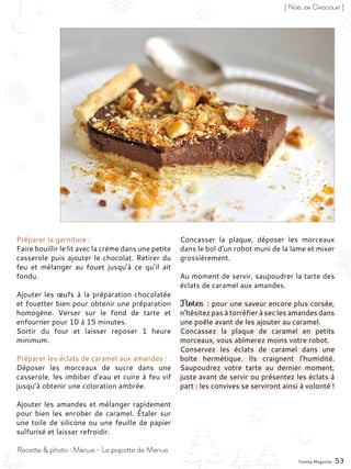 Préparer la garniture :
Faire bouillir le lit avec la crème dans une petite
casserole puis ajouter le chocolat. Retirer du
feu et mélanger au fouet jusqu’à ce qu’il ait
fondu.
Ajouter les œufs à la préparation chocolatée
et fouetter bien pour obtenir une préparation
homogène. Verser sur le fond de tarte et
enfourner pour 10 à 15 minutes.
Sortir du four et laisser reposer 1 heure
minimum.
Préparer les éclats de caramel aux amandes :
Déposer les morceaux de sucre dans une
casserole, les imbiber d’eau et cuire à feu vif
jusqu’à obtenir une coloration ambrée.
Ajouter les amandes et mélanger rapidement
pour bien les enrober de caramel. Étaler sur
une toile de silicone ou une feuille de papier
sulfurisé et laisser refroidir.
Concasser la plaque, déposer les morceaux
dans le bol d’un robot muni de la lame et mixer
grossièrement.
Au moment de servir, saupoudrer la tarte des
éclats de caramel aux amandes.
Notes : pour une saveur encore plus corsée,
n’hésitez pas à torréfier à sec les amandes dans
une poêle avant de les ajouter au caramel.
Concassez la plaque de caramel en petits
morceaux, vous abîmerez moins votre robot.
Conservez les éclats de caramel dans une
boîte hermétique. Ils craignent l’humidité.
Saupoudrez votre tarte au dernier moment,
juste avant de servir ou présentez les éclats à
part : les convives se serviront ainsi à volonté !
Yummy Magazine 53
Recette & photo : Manue - La popotte de Manue
[ Noël en Chocolat ]
 