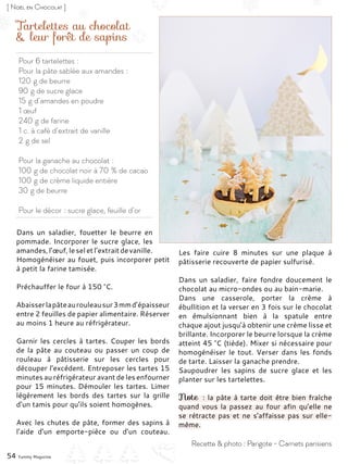 Pour 6 tartelettes :
Pour la pâte sablée aux amandes :
120 g de beurre
90 g de sucre glace
15 g d’amandes en poudre
1 œuf
240 g de farine
1 c. à café d’extrait de vanille
2 g de sel
Pour la ganache au chocolat :
100 g de chocolat noir à 70 % de cacao
100 g de crème liquide entière
30 g de beurre
Pour le décor : sucre glace, feuille d’or
Tartelettes au chocolat
& leur forêt de sapins
Dans un saladier, fouetter le beurre en
pommade. Incorporer le sucre glace, les
amandes,l’œuf,leseletl’extraitdevanille.
Homogénéiser au fouet, puis incorporer petit
à petit la farine tamisée.
Préchauffer le four à 150 °C.
Abaisserlapâteaurouleausur3 mmd’épaisseur
entre 2 feuilles de papier alimentaire. Réserver
au moins 1 heure au réfrigérateur.
Garnir les cercles à tartes. Couper les bords
de la pâte au couteau ou passer un coup de
rouleau à pâtisserie sur les cercles pour
découper l’excédent. Entreposer les tartes 15
minutes au réfrigérateur avant de les enfourner
pour 15 minutes. Démouler les tartes. Limer
légèrement les bords des tartes sur la grille
d’un tamis pour qu’ils soient homogènes.
Avec les chutes de pâte, former des sapins à
l’aide d’un emporte-pièce ou d’un couteau.
Les faire cuire 8 minutes sur une plaque à
pâtisserie recouverte de papier sulfurisé.
Dans un saladier, faire fondre doucement le
chocolat au micro-ondes ou au bain-marie.
Dans une casserole, porter la crème à
ébullition et la verser en 3 fois sur le chocolat
en émulsionnant bien à la spatule entre
chaque ajout jusqu’à obtenir une crème lisse et
brillante. Incorporer le beurre lorsque la crème
atteint 45 °C (tiède). Mixer si nécessaire pour
homogénéiser le tout. Verser dans les fonds
de tarte. Laisser la ganache prendre.
Saupoudrer les sapins de sucre glace et les
planter sur les tartelettes.
Note : la pâte à tarte doit être bien fraîche
quand vous la passez au four afin qu’elle ne
se rétracte pas et ne s’affaisse pas sur elle-
même.
54 Yummy Magazine
Recette & photo : Parigote - Carnets parisiens
[ Noël en Chocolat ]
 