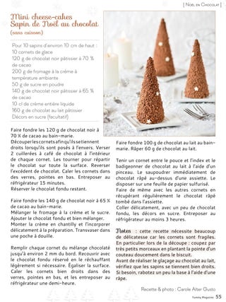 Pour 10 sapins d’environ 10 cm de haut :
10 cornets de glace
120 g de chocolat noir pâtissier à 70 %
de cacao
200 g de fromage à la crème à
température ambiante
50 g de sucre en poudre
140 g de chocolat noir pâtissier à 65 %
de cacao
10 cl de crème entière liquide
160 g de chocolat au lait pâtissier
Décors en sucre (facultatif)
Mini cheese-cakes
Sapin de Noël au chocolat
Faire fondre les 120 g de chocolat noir à
70 % de cacao au bain-marie.
Découperlescornetsafinqu’ilssetiennent
droits lorsqu’ils sont posés à l’envers. Verser
2 cuillerées à café de chocolat à l’intérieur
de chaque cornet. Les tourner pour répartir
le chocolat sur toute la surface. Reverser
l’excédent de chocolat. Caler les cornets dans
des verres, pointes en bas. Entreposer au
réfrigérateur 15 minutes.
Réserver le chocolat fondu restant.
Faire fondre les 140 g de chocolat noir à 65 %
de cacao au bain-marie.
Mélanger le fromage à la crème et le sucre.
Ajouter le chocolat fondu et bien mélanger.
Monter la crème en chantilly et l’incorporer
délicatement à la préparation. Transvaser dans
une poche à douille.
Remplir chaque cornet du mélange chocolaté
jusqu’à environ 2 mm du bord. Recouvrir avec
le chocolat fondu réservé en le réchauffant
légèrement si nécessaire. Égaliser la surface.
Caler les cornets bien droits dans des
verres, pointes en bas, et les entreposer au
réfrigérateur une demi-heure.
Faire fondre 100 g de chocolat au lait au bain-
marie. Râper 60 g de chocolat au lait.
Tenir un cornet entre le pouce et l’index et le
badigeonner de chocolat au lait à l’aide d’un
pinceau. Le saupoudrer immédiatement de
chocolat râpé au-dessus d’une assiette. Le
disposer sur une feuille de papier sulfurisé.
Faire de même avec les autres cornets en
récupérant régulièrement le chocolat râpé
tombé dans l’assiette.
Coller délicatement, avec un peu de chocolat
fondu, les décors en sucre. Entreposer au
réfrigérateur au moins 3 heures.
Notes  : cette recette nécessite beaucoup
de délicatesse car les cornets sont fragiles.
En particulier lors de la découpe : coupez par
très petits morceaux en plantant la pointe d’un
couteau doucement dans le biscuit.
Avant de réaliser le glaçage au chocolat au lait,
vérifiez que les sapins se tiennent bien droits.
Si besoin, rabotez un peu la base à l’aide d’une
râpe.
Yummy Magazine 55
Recette & photo : Carole Alter Gusto
[ Noël en Chocolat ]
(sans cuisson)
 