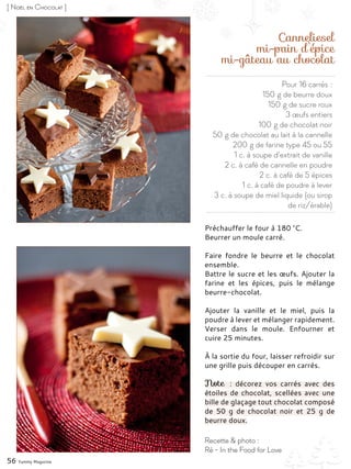 Pour 16 carrés :
150 g de beurre doux
150 g de sucre roux
3 œufs entiers
100 g de chocolat noir
50 g de chocolat au lait à la cannelle
200 g de farine type 45 ou 55
1 c. à soupe d’extrait de vanille
2 c. à café de cannelle en poudre
2 c. à café de 5 épices
1 c. à café de poudre à lever
3 c. à soupe de miel liquide (ou sirop
de riz/érable)
Canneliesel
mi-pain d’épice
mi-gâteau au chocolat
Préchauffer le four à 180 °C.
Beurrer un moule carré.
Faire fondre le beurre et le chocolat
ensemble.
Battre le sucre et les œufs. Ajouter la
farine et les épices, puis le mélange
beurre-chocolat.
Ajouter la vanille et le miel, puis la
poudre à lever et mélanger rapidement.
Verser dans le moule. Enfourner et
cuire 25 minutes.
À la sortie du four, laisser refroidir sur
une grille puis découper en carrés.
Note  : décorez vos carrés avec des
étoiles de chocolat, scellées avec une
bille de glaçage tout chocolat composé
de 50  g de chocolat noir et 25  g de
beurre doux.
56 Yummy Magazine
Recette & photo :
Ré - In the Food for Love
[ Noël en Chocolat ]
 