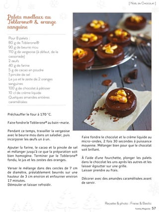 Pour 8 palets :
80 g de Toblerone®
90 g de beurre mou
110 g de vergeoise (à défaut, de la
cassonade)
2 œufs
40 g de farine
5 g de cacao en poudre
1 pincée de sel
Le jus et le zeste de 2 oranges
sanguines
100 g de chocolat à pâtisser
10 cl de crème liquide
Quelques amandes entières
caramélisées
Palets moelleux au
Toblerone® & orange
sanguine
Préchauffer le four à 170 °C.
Faire fondre le Toblerone® au bain-marie.
Pendant ce temps, travailler la vergeoise
avec le beurre mou dans un saladier, puis
incorporer les œufs un à un.
Ajouter la farine, le cacao et la pincée de sel
et mélanger jusqu’à ce que la préparation soit
bien homogène. Terminer par le Toblerone®
fondu, le jus et les zestes des oranges.
Verser le mélange dans des cercles de 7 cm
de diamètre, préalablement beurrés sur une
hauteur de 3 cm environ et enfourner environ
17 minutes.
Démouler et laisser refroidir.
Faire fondre le chocolat et la crème liquide au
micro-ondes, 2 fois 30 secondes à puissance
moyenne. Mélanger bien pour que le chocolat
soit brillant.
À l’aide d’une fourchette, plonger les palets
dans le chocolat les uns après les autres et les
laisser égoutter sur une grille.
Laisser prendre au frais.
Décorer avec des amandes caramélisées avant
de servir.
Yummy Magazine 57
Recette & photo : Fraise & Basilic
[ Noël en Chocolat ]
 