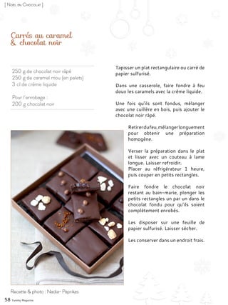 250 g de chocolat noir râpé
250 g de caramel mou (en palets)
3 cl de crème liquide
Pour l’enrobage :
200 g chocolat noir
Carrés au caramel
& chocolat noir
Tapisser un plat rectangulaire ou carré de
papier sulfurisé.
Dans une casserole, faire fondre à feu
doux les caramels avec la crème liquide.
Une fois qu’ils sont fondus, mélanger
avec une cuillère en bois, puis ajouter le
chocolat noir râpé.
Retirerdufeu,mélangerlonguement
pour obtenir une préparation
homogène.
Verser la préparation dans le plat
et lisser avec un couteau à lame
longue. Laisser refroidir.
Placer au réfrigérateur 1 heure,
puis couper en petits rectangles.
Faire fondre le chocolat noir
restant au bain-marie, plonger les
petits rectangles un par un dans le
chocolat fondu pour qu’ils soient
complètement enrobés.
Les disposer sur une feuille de
papier sulfurisé. Laisser sécher.
Les conserver dans un endroit frais.
58 Yummy Magazine
Recette & photo : Nadia- Paprikas
[ Noël en Chocolat ]
 