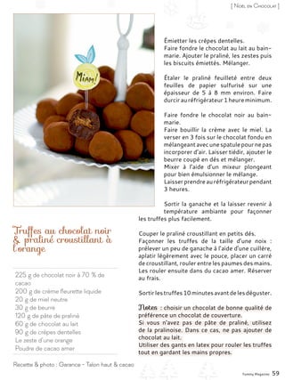 225 g de chocolat noir à 70 % de
cacao
200 g de crème fleurette liquide
20 g de miel neutre
30 g de beurre
120 g de pâte de praliné
60 g de chocolat au lait
90 g de crêpes dentelles
Le zeste d’une orange
Poudre de cacao amer
Truffes au chocolat noir
& praliné croustillant à
l’orange
Émietter les crêpes dentelles.
Faire fondre le chocolat au lait au bain-
marie. Ajouter le praliné, les zestes puis
les biscuits émiettés. Mélanger.
Étaler le praliné feuilleté entre deux
feuilles de papier sulfurisé sur une
épaisseur de 5 à 8  mm environ. Faire
durcir au réfrigérateur 1 heure minimum.
Faire fondre le chocolat noir au bain-
marie.
Faire bouillir la crème avec le miel. La
verser en 3 fois sur le chocolat fondu en
mélangeant avecunespatulepournepas
incorporer d’air. Laisser tiédir, ajouter le
beurre coupé en dés et mélanger.
Mixer à l’aide d’un mixeur plongeant
pour bien émulsionner le mélange.
Laisserprendreauréfrigérateurpendant
3 heures.
Sortir la ganache et la laisser revenir à
température ambiante pour façonner
les truffes plus facilement.
Couper le praliné croustillant en petits dés.
Façonner les truffes de la taille d’une noix  :
prélever un peu de ganache à l’aide d’une cuillère,
aplatir légèrement avec le pouce, placer un carré
de croustillant, rouler entre les paumes des mains.
Les rouler ensuite dans du cacao amer. Réserver
au frais.
Sortirlestruffes10minutesavantdelesdéguster.
Notes : choisir un chocolat de bonne qualité de
préférence un chocolat de couverture.
Si vous n’avez pas de pâte de praliné, utilisez
de la pralinoise. Dans ce cas, ne pas ajouter de
chocolat au lait.
Utiliser des gants en latex pour rouler les truffes
tout en gardant les mains propres.
Yummy Magazine 59
Recette & photo : Garance - Talon haut & cacao
[ Noël en Chocolat ]
 