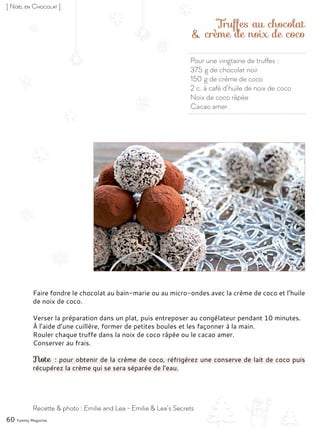 Pour une vingtaine de truffes :
375 g de chocolat noir
150 g de crème de coco
2 c. à café d’huile de noix de coco
Noix de coco râpée
Cacao amer
Truffes au chocolat
& crème de noix de coco
Faire fondre le chocolat au bain-marie ou au micro-ondes avec la crème de coco et l’huile
de noix de coco.
Verser la préparation dans un plat, puis entreposer au congélateur pendant 10 minutes.
À l’aide d’une cuillère, former de petites boules et les façonner à la main.
Rouler chaque truffe dans la noix de coco râpée ou le cacao amer.
Conserver au frais.
Note : pour obtenir de la crème de coco, réfrigérez une conserve de lait de coco puis
récupérez la crème qui se sera séparée de l’eau.
60 Yummy Magazine
Recette & photo : Emilie and Lea - Emilie & Lea’s Secrets
[ Noël en Chocolat ]
 
