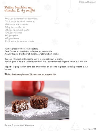 Pour une quarantaine de bouchées :
5 c. à soupe de pâte à tartiner au
chocolat et aux noisettes
175 g de chocolat noir
70 g de riz complet soufflé
100 g de noisettes
60 g de pralin
40 g de beurre
2 c. à soupe de sucre en poudre
Petites bouchées au
chocolat & riz soufflé
Hacher grossièrement les noisettes.
Faire fondre le chocolat et le beurre au bain-marie.
Ajouter la pâte à tartiner et mélanger. Ôter du bain-marie.
Dans un récipient, mélanger le sucre, les noisettes et le pralin.
Ajouter petit à petit le chocolat fondu et le riz soufflé en mélangeant au fur et à mesure.
Répartir la préparation dans des empreintes en silicone et placer au frais pendant 2 à 3
heures.
Note : le riz complet soufflé se trouve en magasin bio.
Yummy Magazine 61
Recette & photo : Aud’ à la cuisine
[ Noël en Chocolat ]
 