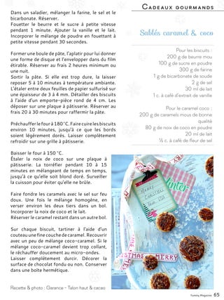 Pour les biscuits :
200 g de beurre mou
100 g de sucre en poudre
300 g de farine
1 g de bicarbonate de soude
2 g de sel
30 ml de lait
1 c. à café d’extrait de vanille
Pour le caramel coco :
200 g de caramels mous de bonne
qualité
80 g de noix de coco en poudre
20 ml de lait
½ c. à café de fleur de sel
Sablés caramel & coco
Dans un saladier, mélanger la farine, le sel et le
bicarbonate. Réserver.
Fouetter le beurre et le sucre à petite vitesse
pendant 1 minute. Ajouter la vanille et le lait.
Incorporer le mélange de poudre en fouettant à
petite vitesse pendant 30 secondes.
Former une boule de pâte, l’aplatir pour lui donner
une forme de disque et l’envelopper dans du film
étirable. Réserver au frais 2 heures minimum ou
une nuit.
Sortir la pâte. Si elle est trop dure, la laisser
reposer 5 à 10 minutes à température ambiante.
L’étaler entre deux feuilles de papier sulfurisé sur
une épaisseur de 3 à 4 mm. Détailler des biscuits
à l’aide d’un emporte-pièce rond de 4  cm. Les
déposer sur une plaque à pâtisserie. Réserver au
frais 20 à 30 minutes pour raffermir la pâte.
Préchaufferlefourà180 °C.Fairecuirelesbiscuits
environ 10 minutes, jusqu’à ce que les bords
soient légèrement dorés. Laisser complètement
refroidir sur une grille à pâtisserie.
Baisser le four à 150 °C.
Étaler la noix de coco sur une plaque à
pâtisserie. La torréfier pendant 10 à 15
minutes en mélangeant de temps en temps,
jusqu’à ce qu’elle soit blond doré. Surveiller
la cuisson pour éviter qu’elle ne brûle.
Faire fondre les caramels avec le sel sur feu
doux. Une fois le mélange homogène, en
verser environ les deux tiers dans un bol.
Incorporer la noix de coco et le lait.
Réserver le caramel restant dans un autre bol.
Sur chaque biscuit, tartiner à l’aide d’un
couteauunefinecouchedecaramel.Recouvrir
avec un peu de mélange coco-caramel. Si le
mélange coco-caramel devient trop collant,
le réchauffer doucement au micro-ondes.
Laisser complètement durcir. Décorer la
surface de chocolat fondu ou non. Conserver
dans une boîte hermétique.
Yummy Magazine 65
Recette & photo : Garance - Talon haut & cacao
Cadeaux gourmands
 