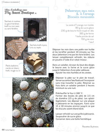 Recettes & photos :
Le zeste d’1 orange non traitée
80 g de sucre glace
230 g de beurre froid coupé en dés
265 g de farine
1 belle pincée de sel
150 g de noix
1 œuf
Polvorones aux noix
& à l’orange
Biscuits mexicains
Déposer les noix dans une poêle non huilée
et les torréfier pendant 10 minutes sur feu
doux (attention à ne pas les faire brûler). Les
laisser complètement refroidir, les réduire
en poudre à l’aide d’un robot mixeur.
Dans un saladier, écraser du bout des doigts
le beurre avec la farine et le sucre glace
jusqu’à l’obtention d’une pâte sableuse.
Ajouter les noix hachées et les zestes.
Déposer la pâte sur le plan de travail.
Verseraucentrel’œufbattuetl’incorporer
sans trop travailler la pâte. Réserver au
frais dans un saladier pendant 2 heures
minimum ou une nuit.
Préchauffer le four à 180 °C.
Former des boules de pâte de 2,5  cm
de diamètre (15  g de pâte). Les aplatir
légèrement. Les déposer sur une plaque
à pâtisserie en les espaçant. Faire cuire
15 à 18 minutes environ jusqu’à ce que
les biscuits soient blond doré.
Laisser refroidir sur une grille à pâtisserie.
Saupoudrer de sucre glace.
Conserver dans une boîte hermétique
66 Yummy Magazine
Idées d’emballage avec
My Sweet Boutique
Sachets à cookies
ou gourmandises
kraft ou noir avec
ou sans fenêtre
Petits ballotins
carrés en blanc,
kraft, rouge ou or
Sachets kraft à pois,
unis ou rayés
[ Cadeaux gourmands ]
 
