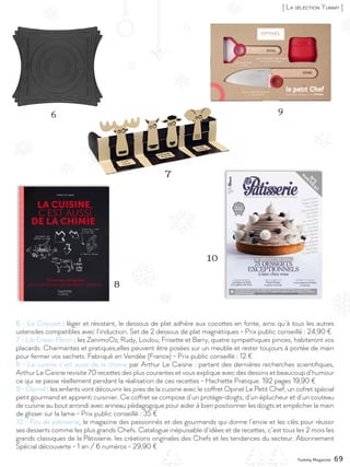 Yummy Magazine 69
Créations de Pâques
La Maison du Chocolat
A saute-mouton, par-delà les barrières, à travers les
prairies, parmi les pâquerettes, sur les collines de
chocolat… Telle une fable enchanteresse, Frisoton et
Frisette, gourmands de pâquerettes, filent une laine
de chocolat blanc, douce et vaporeuse. 120 euros la
pièce de 700g
Christophe Roussel
Sensible aux beautés du Japon, Christophe
Roussel décline les oeufs de Pâques... ver-
sion sumotori ! De la couche sérigraphiée
de motifs japonais jusqu’au chignon, sans
oublier les petits bras et jambes bien pote-
lés, ces « Choco Sumo » aux fesses rebon-
dies posées à même le tatami sont remplis
de détails... à croquer ! 48 euros
Amorino
Véritable emblème de la marque et
symbole de l’amour, l’angelot Amo-
rino est désormais comestible pour
le plus grand bonheur des cacao-
philes ! Cette élégante statuette en
chocolat noir 70 % de cacao, pré-
sentée dans une jolie boîte sombre,
ne laissera pas les gourmands indif-
férents !
Prix public conseillé : 24,90 euros
Cémoi
A Pâques, l’authentique Petit
OursonGuimauve®sedécline
en version P’tite Poulette
Guimauve, au chocolat noir.
5,49 euros la boîte de 262 g en
grandes et moyennes surfaces
Révillon Chocolatier
Les amateurs de chasse
pourront faire durer le plaisir
de la quête avant de s’adonner
à celui de la dégustation avec
cette collection de sujets
emballés dans de petits
sachets individuels.
Assortiment de 20 sujets au
chocolat au lait - Prix public
conseillé : 4.95 euros en
grandes et moyennes surfaces
6 - Le Creuset : léger et résistant, le dessous de plat adhère aux cocottes en fonte, ainsi qu’à tous les autres
ustensiles compatibles avec l’induction. Set de 2 dessous de plat magnétiques - Prix public conseillé : 24,90 €
7 - Lib Erwan Péron : les ZanimoOz, Rudy, Loulou, Frisette et Barry, quatre sympathiques pinces, habiteront vos
placards. Charmantes et pratiques,elles peuvent être posées sur un meuble et rester toujours à portée de main
pour fermer vos sachets. Fabriqué en Vendée (France) - Prix public conseillé : 12 €
8 - La cuisine c’est aussi de la chimie par Arthur Le Caisne : partant des dernières recherches scientifiques,
Arthur Le Caisne revisite 70 recettes des plus courantes et vous explique avec des dessins et beaucoup d’humour
ce qui se passe réellement pendant la réalisation de ces recettes - Hachette Pratique. 192 pages 19,90 €
9 - Opinel : les enfants vont découvrir les joies de la cuisine avec le coffret Opinel Le Petit Chef, un cofret spécial
petit gourmand et apprenti cuisinier. Ce coffret se compose d’un protège-doigts, d’un éplucheur et d’un couteau
de cuisine au bout arrondi avec anneau pédagogique pour aider à bien positionner les doigts et empêcher la main
de glisser sur la lame - Prix public conseillé : 35 €
10 - Fou de pâtisserie, le magazine des passionnés et des gourmands qui donne l’envie et les clés pour réussir
ses desserts comme les plus grands Chefs. Catalogue inépuisable d’idées et de recettes, c’est tous les 2 mois les
grands classiques de la Pâtisserie. les créations originales des Chefs et les tendances du secteur. Abonnement
Spécial découverte - 1 an / 6 numéros - 29,90 €
6 9
7
10
8
[ La sélection Yummy ]
Yummy Magazine 69
 