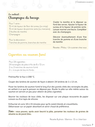 Pour 1 verre :
15 ml de liqueur de fleur de sureau (ou sirop)
15 ml de liqueur de pomme verte (ou manzana)
3 feuilles de menthe
Champagne
Pour la décoration :
Tranches de pomme, branches de menthe
Pour 24 cigarettes :
24 rectangles de pâte à filo de 6 x 13 cm
2 ou 3 tranches de saumon fumé
2 c. à soupe de beurre fondu
Champagne du bocage
Cigarettes au saumon fumé
Ciseler la menthe et la déposer au
fond des verres. Ajouter la liqueur de
sureau et la liqueur de pomme verte.
Laisser mariner une heure. Compléter
avec du champagne.
Décorer éventuellement d’une fine
tranche de pomme et d’une branche
de menthe
Préchauffer le four à 200 °C.
Couper des lanières de saumon de façon à obtenir 24 lanières de 1 x 13 cm.
Poser les lanières de saumon fumé le long d’un des grands côtés des rectangles de pâte,
en veillant à ce que le poisson ne dépasse pas. Rouler la pâte sur elle-même autour du
saumon en serrant un peu pour obtenir de jolies cigarettes.
Beurrer les rouleaux de tous côtés, les disposer sur une plaque recouverte de papier
cuisson ou d’un tapis de silicone.
Enfourner et cuire 10 à 15 minutes pour qu’ils soient blonds et croustillants.
Débarrasser sur un papier absorbant et servir chaud de préférence.
Note : vous pouvez, après avoir beurré la pâte, parsemer les rouleaux de graines de
sésame ou de pavot bleu.
Yummy Magazine 7
Recette & photo : Mamina - Et si c’était bon
Recette : Philou - Un cuisinier chez vous
[ Champagne & saumon ]
Le cocktail :
 
